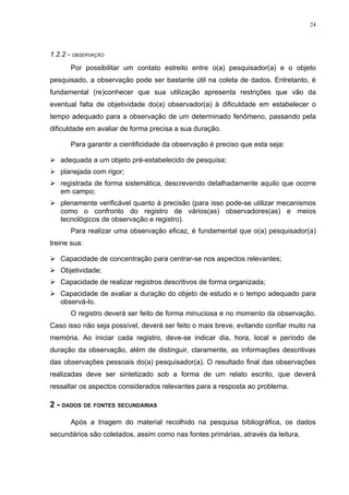 24




1.2.2 - OBSERVAÇÃO
      Por possibilitar um contato estreito entre o(a) pesquisador(a) e o objeto
pesquisado, a observação pode ser bastante útil na coleta de dados. Entretanto, é
fundamental (re)conhecer que sua utilização apresenta restrições que vão da
eventual falta de objetividade do(a) observador(a) à dificuldade em estabelecer o
tempo adequado para a observação de um determinado fenômeno, passando pela
dificuldade em avaliar de forma precisa a sua duração.

      Para garantir a cientificidade da observação é preciso que esta seja:

 adequada a um objeto pré-estabelecido de pesquisa;
 planejada com rigor;
 registrada de forma sistemática, descrevendo detalhadamente aquilo que ocorre
  em campo;
 plenamente verificável quanto à precisão (para isso pode-se utilizar mecanismos
  como o confronto do registro de vários(as) observadores(as) e meios
  tecnológicos de observação e registro).
      Para realizar uma observação eficaz, é fundamental que o(a) pesquisador(a)
treine sua:

 Capacidade de concentração para centrar-se nos aspectos relevantes;
 Objetividade;
 Capacidade de realizar registros descritivos de forma organizada;
 Capacidade de avaliar a duração do objeto de estudo e o tempo adequado para
  observá-lo.
      O registro deverá ser feito de forma minuciosa e no momento da observação.
Caso isso não seja possível, deverá ser feito o mais breve, evitando confiar muito na
memória. Ao iniciar cada registro, deve-se indicar dia, hora, local e período de
duração da observação, além de distinguir, claramente, as informações descritivas
das observações pessoais do(a) pesquisador(a). O resultado final das observações
realizadas deve ser sintetizado sob a forma de um relato escrito, que deverá
ressaltar os aspectos considerados relevantes para a resposta ao problema.

2 - DADOS DE FONTES SECUNDÁRIAS

      Após a triagem do material recolhido na pesquisa bibliográfica, os dados
secundários são coletados, assim como nas fontes primárias, através da leitura.
 