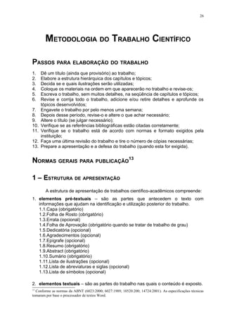 26




        METODOLOGIA DO TRABALHO CIENTÍFICO

PASSOS PARA ELABORAÇÃO DO TRABALHO
1.    Dê um título (ainda que provisório) ao trabalho;
2.    Elabore a estrutura hierárquica dos capítulos e tópicos;
3.    Decida se e quais ilustrações serão utilizadas;
4.    Coloque os materiais na ordem em que aparecerão no trabalho e revise-os;
5.    Escreva o trabalho, sem muitos detalhes, na seqüência de capítulos e tópicos;
6.    Revise e corrija todo o trabalho, adicione e/ou retire detalhes e aprofunde os
      tópicos desenvolvidos;
7.    Engavete o trabalho por pelo menos uma semana;
8.    Depois desse período, revise-o e altere o que achar necessário;
9.    Altere o título (se julgar necessário);
10.   Verifique se as referências bibliográficas estão citadas corretamente;
11.   Verifique se o trabalho está de acordo com normas e formato exigidos pela
      instituição;
12.   Faça uma última revisão do trabalho e tire o número de cópias necessárias;
13.   Prepare a apresentação e a defesa do trabalho (quando esta for exigida).


NORMAS GERAIS PARA PUBLICAÇÃO13

1 – ESTRUTURA DE APRESENTAÇÃO
        A estrutura de apresentação de trabalhos científico-acadêmicos compreende:
1. elementos pré-textuais – são as partes que antecedem o texto com
   informações que ajudam na identificação e utilização posterior do trabalho.
   1.1.Capa (obrigatório)
   1.2.Folha de Rosto (obrigatório)
   1.3.Errata (opcional)
   1.4.Folha de Aprovação (obrigatório quando se tratar de trabalho de grau)
   1.5.Dedicatória (opcional)
   1.6.Agradecimentos (opcional)
   1.7.Epígrafe (opcional)
   1.8.Resumo (obrigatório)
   1.9.Abstract (obrigatório)
   1.10.Sumário (obrigatório)
   1.11.Lista de ilustrações (opcional)
   1.12.Lista de abreviaturas e siglas (opcional)
   1.13.Lista de símbolos (opcional)

2. elementos textuais – são as partes do trabalho nas quais o conteúdo é exposto.
13
  Conforme as normas da ABNT (6023:2000; 6027:1989; 10520:200; 14724:2001). As especificações técnicas
tomaram por base o processador de textos Word.
 