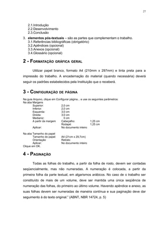 27




   2.1.Introdução
   2.2.Desenvolvimento
   2.3.Conclusão
3. elementos pós-textuais – são as partes que complementam o trabalho.
   3.1.Referências bibliográficas (obrigatório)
   3.2.Apêndices (opcional)
   3.3.Anexos (opcional)
   3.4.Glossário (opcional)

2 - FORMATAÇÃO GRÁFICA GERAL
       Utilizar papel branco, formato A4 (210mm x 297mm) e tinta preta para a
impressão do trabalho. A encadernação do material (quando necessária) deverá
seguir os padrões estabelecidos pela Instituição que o receberá.


3 - CONFIGURAÇÃO DE PÁGINA
Na guia Arquivo, clique em Configurar página... e use os seguintes parâmetros:
Na aba Margens
       Superior:              2,0 cm
       Inferior:              2,0 cm
       Esquerda:              3,0 cm
       Direita:               3,0 cm
       Medianiz:                 0 cm
       A partir da margem     Cabeçalho:               1,25 cm
                              Rodapé:                  1,25 cm
       Aplicar:               No documento inteiro

Na aba Tamanho do papel
        Tamanho do papel:      A4 (21cm x 29,7cm)
        Orientação             Retrato
        Aplicar:               No documento inteiro
Clique em OK.


4 - PAGINAÇÃO
       Todas as folhas do trabalho, a partir da folha de rosto, devem ser contadas
seqüencialmente, mas não numeradas. A numeração é colocada, a partir da
primeira folha da parte textual, em algarismos arábicos. No caso de o trabalho ser
constituído de mais de um volume, deve ser mantida uma única seqüência de
numeração das folhas, do primeiro ao último volume. Havendo apêndice e anexo, as
suas folhas devem ser numeradas de maneira contínua e sua paginação deve dar
seguimento à do texto original.” (ABNT, NBR 14724, p. 5)
 