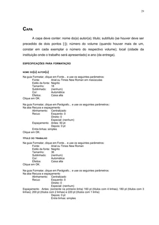 29




CAPA
       A capa deve conter: nome do(a) autor(a); título; subtítulo (se houver deve ser
precedido de dois pontos [:]); número do volume (quando houver mais de um,
constar em cada exemplar o número do respectivo volume); local (cidade da
instituição onde o trabalho será apresentado) e ano (da entrega).

ESPECIFICAÇÕES PARA FORMATAÇÃO


NOME DO(A) AUTOR(A)

Na guia Formatar, clique em Fonte... e use os seguintes parâmetros:
        Fonte:           Arial ou Times New Roman em maiúsculas
        Estilo da fonte: Negrito
        Tamanho:         18
        Sublinhado:      (nenhum)
        Cor:             Automática
        Efeitos:         Caixa alta
Clique em OK.

Na guia Formatar, clique em Parágrafo... e use os seguintes parâmetros::
Na aba Recuos e espaçamento
        Alinhamento: Centralizado
        Recuo            Esquerdo: 0
                         Direito: 0
                         Especial: (nenhum)
        Espaçamento Antes: 50 pt
                         Depois: 0 pt
        Entre linhas: simples
Clique em OK.

TÍTULO DO TRABALHO

Na guia Formatar, clique em Fonte... e use os seguintes parâmetros:
        Fonte:           Arial ou Times New Roman
        Estilo da fonte: Negrito
        Tamanho:         36
        Sublinhado:      (nenhum)
        Cor:             Automática
        Efeitos:         Caixa alta
Clique em OK.

Na guia Formatar, clique em Parágrafo... e use os seguintes parâmetros:
Na aba Recuos e espaçamento
         Alinhamento: Centralizado
         Recuo             Esquerdo: 0
                           Direito: 0
                           Especial: (nenhum)
Espaçamento Antes: (somente na primeira linha) 160 pt (títulos com 4 linhas); 180 pt (títulos com 3
linhas); 200 pt (títulos com 2 linhas) e 220 pt (títulos com 1 linha)
                           Depois: 0 pt
                           Entre linhas: simples
 