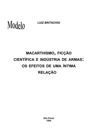31




          LUIZ BRITSCHGI




     MACARTHISMO, FICÇÃO
CIENTÍFICA E INDÚSTRIA DE ARMAS:
   OS EFEITOS DE UMA ÍNTIMA
           RELAÇÃO




             São Paulo
               1994
 