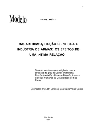 35




                VITORIA CANCELLI




MACARTHISMO, FICÇÃO CIENTÍFICA E
INDÚSTRIA DE ARMAS: OS EFEITOS DE
      UMA ÍNTIMA RELAÇÃO




           Tese apresentada como exigência para a
           obtenção do grau de Doutor em História
           Econômica da Faculdade de Filosofia, Letras e
           Ciências Humanas da Universidade de São
           Paulo.



       Orientador: Prof. Dr. Emanuel Soares da Veiga Garcia




                    São Paulo
                      1994
 
