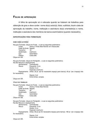 38




FOLHA DE APROVAÇÃO
       A folha de aprovação só é colocada quando se tratarem de trabalhos para
obtenção de grau e deve conter: nome do(a) autor(a); título; subtítulo; local e data de
aprovação do trabalho; nome, instituição e assinatura do(a) orientador(a) e nome,
instituição e assinatura dos membros da banca examinadora (quando necessário).

ESPECIFICAÇÕES PARA FORMATAÇÃO


NOME DO(A) AUTOR(A)

Na guia Formatar, clique em Fonte... e use os seguintes parâmetros:
        Fonte:           Arial ou Times New Roman em maiúsculas
        Estilo da fonte: Negrito
        Tamanho:         16
        Sublinhado:      (nenhum)
        Cor:             Automática
        Efeitos:         Caixa alta
Clique em OK.

Na guia Formatar, clique em Parágrafo... e use os seguintes parâmetros:
Na aba Recuos e espaçamento
        Alinhamento: Centralizado
        Recuo          Esquerdo: 0 cm
                       Direito: 0 cm
                       Especial: (nenhum)
        Espaçamento Antes: 20 pt (se for necessário espaço para banca); 40 pt (se o espaço não
for necessário)
                       Depois: 0 pt
                       Entre linhas: simples
Clique em OK.

TÍTULO DO TRABALHO

Na guia Formatar, clique em Fonte... e use os seguintes parâmetros:
        Fonte:           Arial ou Times New Roman
        Estilo da fonte: Negrito
        Tamanho:         26
        Sublinhado:      (nenhum)
        Cor:             Automática
        Efeitos:         Caixa alta
Clique em OK.

Na guia Formatar, clique em Parágrafo... e use os seguintes parâmetros:
Na aba Recuos e espaçamento
        Alinhamento: Centralizado
        Recuo          Esquerdo: 0 cm
                       Direito: 0 cm
                       Especial: (nenhum)
        Espaçamento Antes: 60 pt (se for necessário espaço para banca); 180 pt (se o espaço não
for necessário)
                       Depois: 0 pt
                       Entre linhas: simples
Clique em OK.
 