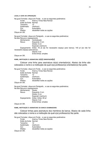39




LOCAL E DATA DE APROVAÇÃO

Na guia Formatar, clique em Fonte... e use os seguintes parâmetros:
        Fonte:           Arial ou Times New Roman
        Estilo da fonte: Normal
        Tamanho:         12
        Sublinhado:      (nenhum)
        Cor:             Automática
        Efeitos:         desabilitar todas as opções
Clique em OK.

Na guia Formatar, clique em Parágrafo... e use os seguintes parâmetros:
Na aba Recuos e espaçamento
        Alinhamento: Centralizado
        Recuo          Esquerdo: 0 cm
                       Direito: 0 cm
                       Especial: (nenhum)
        Espaçamento Antes: 70 pt (se for necessário espaço para banca); 140 pt (se não for
necessário espaço para banca)
                       Depois: 0 pt
                       Entre linhas: simples
Clique em OK.

NOME, INSTITUIÇÃO E ASSINATURA DO(A) ORIENTADOR(A)

      Colocar uma linha para assinatura do(a) orientador(a). Abaixo da linha são
colocados o nome e a instituição da qual o(a) professor(a) orientador(a) faz parte.
Na guia Formatar, clique em Fonte... e use os seguintes parâmetros:
        Fonte:           Arial ou Times New Roman
        Estilo da fonte: Normal
        Tamanho:         12
        Sublinhado:      (nenhum)
        Cor:             Automática
        Efeitos:         desabilitar todas as opções
Clique em OK.

Na guia Formatar, clique em Parágrafo... e use os seguintes parâmetros:
Na aba Recuos e espaçamento
        Alinhamento: Direito
        Recuo          Esquerdo: 0 cm
                       Direito: 0 cm
                       Especial: (nenhum)
        Espaçamento Antes: Antes: 60 pt
                       Depois: 0 pt
                       Entre linhas: simples
Clique em OK.

NOME, INSTITUIÇÃO E ASSINATURA DA BANCA EXAMINADORA

      Colocar linhas para assinatura dos membros da banca. Abaixo de cada linha
são colocados o nome e a instituição da qual o(a) professor(a) faz parte.
Na guia Formatar, clique em Fonte... e use os seguintes parâmetros:
        Fonte:           Arial ou Times New Roman
        Estilo da fonte: Normal
        Tamanho:         12
        Sublinhado:      (nenhum)
        Cor:             Automática
        Efeitos:         desabilitar todas as opções
Clique em OK.
 