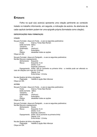 46




EPÍGRAFE
          Folha na qual o(a) autor(a) apresenta uma citação pertinente ao conteúdo
tratado no trabalho informando, em seguida, a indicação da autoria. As aberturas de
cada capítulo também podem ter uma epígrafe própria (formatada como citação).

ESPECIFICAÇÕES PARA FORMATAÇÃO

CITAÇÃO

Na guia Formatar, clique em Fonte... e use os seguintes parâmetros:
        Fonte:           Arial ou Times New Roman
        Estilo da fonte: Itálico
        Tamanho:         14
        Sublinhado:      (nenhum)
        Cor:             Automática
        Efeitos:         desabilitar todas as opções
Clique em OK.
Na guia Formatar, clique em Parágrafo... e use os seguintes parâmetros:
Na aba Recuos e espaçamento
       Alinhamento: Esquerdo
       Recuo           Esquerdo: 4 cm
                       Direito: 0 cm
                       Especial: (nenhum)
       Espaçamento Antes: 400 pt (somente na primeira linha - a medida pode ser alterada no
caso de citações com mais de 10 linhas)
                       Depois: 0 pt
                       Entre linhas: 1,5 linha
Na aba Quebra de linha e de página
        Paginação     Habilite a opção Não hifenizar
Clique em OK.
AUTORIA

Na guia Formatar, clique em Fonte... e use os seguintes parâmetros:
        Fonte:           Arial ou Times New Roman
        Estilo da fonte: Itálico
        Tamanho:         14
        Sublinhado:      (nenhum)
        Cor:             Automática
        Efeitos:         desabilitar todas as opções
Clique em OK.
Na guia Formatar, clique em Parágrafo... e use os seguintes parâmetros:
Na aba Recuos e espaçamento
       Alinhamento: Direito
       Recuo           Esquerdo: 6 cm
                       Direito: 0 cm
                       Especial: (nenhum)
       Espaçamento Antes: 20 pt (somente na primeira linha)
                       Depois: 0 pt
                       Entre linhas: 1,5 linha
Na aba Quebra de linha e de página
        Paginação     Habilite a opção Não hifenizar
Clique em OK.
 