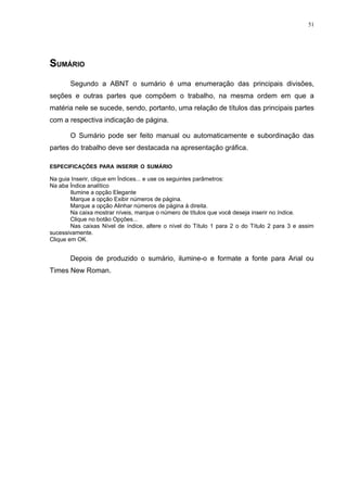 51




SUMÁRIO
       Segundo a ABNT o sumário é uma enumeração das principais divisões,
seções e outras partes que compõem o trabalho, na mesma ordem em que a
matéria nele se sucede, sendo, portanto, uma relação de títulos das principais partes
com a respectiva indicação de página.

       O Sumário pode ser feito manual ou automaticamente e subordinação das
partes do trabalho deve ser destacada na apresentação gráfica.

ESPECIFICAÇÕES PARA INSERIR O SUMÁRIO

Na guia Inserir, clique em Índices... e use os seguintes parâmetros:
Na aba Índice analítico
        Ilumine a opção Elegante
        Marque a opção Exibir números de página.
        Marque a opção Alinhar números de página à direita.
        Na caixa mostrar níveis, marque o número de títulos que você deseja inserir no índice.
        Clique no botão Opções...
        Nas caixas Nível de índice, altere o nível do Título 1 para 2 o do Título 2 para 3 e assim
sucessivamente.
Clique em OK.


       Depois de produzido o sumário, ilumine-o e formate a fonte para Arial ou
Times New Roman.
 