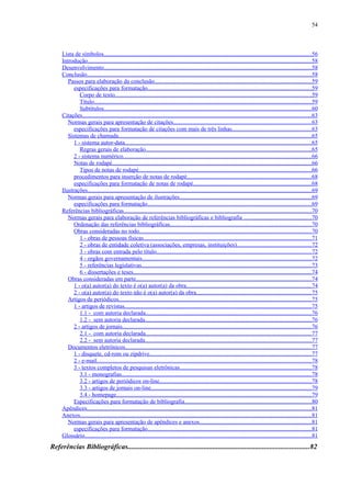 54



     Lista de símbolos.............................................................................................................................................56
     Introdução........................................................................................................................................................58
     Desenvolvimento.............................................................................................................................................58
     Conclusão........................................................................................................................................................58
        Passos para elaboração da conclusão..........................................................................................................59
           especificações para formatação...............................................................................................................59
              Corpo de texto.....................................................................................................................................59
              Título...................................................................................................................................................59
              Subtítulos.............................................................................................................................................60
     Citações...........................................................................................................................................................63
        Normas gerais para apresentação de citações.............................................................................................63
           especificações para formatação de citações com mais de três linhas......................................................63
        Sistemas de chamada...................................................................................................................................65
           1 - sistema autor-data..............................................................................................................................65
              Regras gerais de elaboração................................................................................................................65
           2 - sistema numérico...............................................................................................................................66
           Notas de rodapé.......................................................................................................................................66
              Tipos de notas de rodapé.....................................................................................................................66
           procedimentos para inserção de notas de rodapé....................................................................................68
           especificações para formatação de notas de rodapé................................................................................68
     Ilustrações........................................................................................................................................................69
        Normas gerais para apresentação de ilustrações.........................................................................................69
           especificações para formatação...............................................................................................................69
     Referências bibliográficas...............................................................................................................................70
        Normas gerais para elaboração de referências bibliográficas e bibliografia ..............................................70
           Ordenação das referências bibliográficas................................................................................................70
           Obras consideradas no todo.....................................................................................................................70
              1 - obras de pessoas físicas..................................................................................................................71
              2 - obras de entidade coletiva (associações, empresas, instituições)..................................................72
              3 - obras com entrada pelo título.........................................................................................................72
              4 - orgãos governamentais...................................................................................................................72
              5 - referências legislativas...................................................................................................................73
              6 - dissertações e teses.........................................................................................................................74
        Obras consideradas em parte.......................................................................................................................74
           1 - o(a) autor(a) do texto é o(a) autor(a) da obra.....................................................................................74
           2 - o(a) autor(a) do texto não é o(a) autor(a) da obra..............................................................................75
        Artigos de periódicos..................................................................................................................................75
           1 - artigos de revistas...............................................................................................................................75
              1.1 - com autoria declarada................................................................................................................76
              1.2 - sem autoria declarada.................................................................................................................76
           2 - artigos de jornais................................................................................................................................76
              2.1 - com autoria declarada................................................................................................................77
              2.2 - sem autoria declarada.................................................................................................................77
        Documentos eletrônicos..............................................................................................................................77
           1 - disquete, cd-rom ou zipdrive..............................................................................................................77
           2 - e-mail.................................................................................................................................................78
           3 - textos completos de pesquisas eletrônicas.........................................................................................78
              3.1 - monografias.................................................................................................................................78
              3.2 - artigos de periódicos on-line.......................................................................................................78
              3.3 - artigos de jornais on-line.............................................................................................................79
              3.4 - homepage....................................................................................................................................79
           Especificações para formatação de bibliografia......................................................................................80
     Apêndices........................................................................................................................................................81
     Anexos.............................................................................................................................................................81
        Normas gerais para apresentação de apêndices e anexos............................................................................81
           especificações para formatação...............................................................................................................81
     Glossário..........................................................................................................................................................81
Referências Bibliográficas......................................................................................................82
 