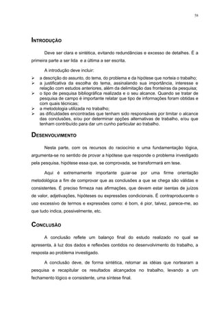 58




INTRODUÇÃO
       Deve ser clara e sintética, evitando redundâncias e excesso de detalhes. É a
primeira parte a ser lida e a última a ser escrita.

       A introdução deve incluir:
   a descrição do assunto, do tema, do problema e da hipótese que norteia o trabalho;
   a justificativa da escolha do tema, assinalando sua importância, interesse e
    relação com estudos anteriores, além da delimitação das fronteiras da pesquisa;
   o tipo de pesquisa bibliográfica realizada e o seu alcance. Quando se tratar de
    pesquisa de campo é importante relatar que tipo de informações foram obtidas e
    com quais técnicas;
   a metodologia utilizada no trabalho;
   as dificuldades encontradas que tenham sido responsáveis por limitar o alcance
    das conclusões, e/ou por determinar opções alternativas de trabalho, e/ou que
    tenham contribuído para dar um cunho particular ao trabalho.

DESENVOLVIMENTO
       Nesta parte, com os recursos do raciocínio e uma fundamentação lógica,
argumenta-se no sentido de provar a hipótese que responde o problema investigado
pela pesquisa, hipótese essa que, se comprovada, se transformará em tese.

       Aqui é extremamente importante guiar-se por uma firme orientação
metodológica a fim de comprovar que as conclusões a que se chega são válidas e
consistentes. É preciso firmeza nas afirmações, que devem estar isentas de juízos
de valor, adjetivações, hipóteses ou expressões condicionais. É contraproducente o
uso excessivo de termos e expressões como: é bom, é pior, talvez, parece-me, ao
que tudo indica, possivelmente, etc.


CONCLUSÃO
       A conclusão reflete um balanço final do estudo realizado no qual se
apresenta, à luz dos dados e reflexões contidos no desenvolvimento do trabalho, a
resposta ao problema investigado.

       A conclusão deve, de forma sintética, retomar as idéias que nortearam a
pesquisa e recapitular os resultados alcançados no trabalho, levando a um
fechamento lógico e consistente, uma síntese final.
 