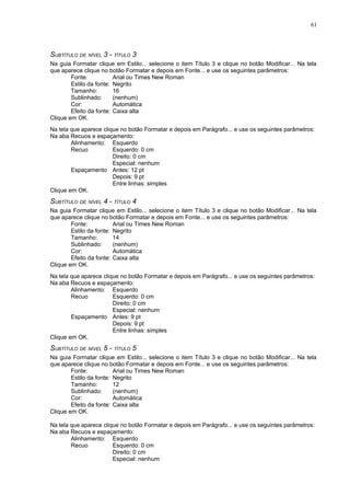 61




SUBTÍTULO DE NÍVEL 3 - TÍTULO 3
Na guia Formatar clique em Estilo... selecione o item Título 3 e clique no botão Modificar... Na tela
que aparece clique no botão Formatar e depois em Fonte... e use os seguintes parâmetros:
        Fonte:           Arial ou Times New Roman
        Estilo da fonte: Negrito
        Tamanho:         16
        Sublinhado:      (nenhum)
        Cor:             Automática
        Efeito da fonte: Caixa alta
Clique em OK.
Na tela que aparece clique no botão Formatar e depois em Parágrafo... e use os seguintes parâmetros:
Na aba Recuos e espaçamento:
        Alinhamento: Esquerdo
        Recuo           Esquerdo: 0 cm
                        Direito: 0 cm
                        Especial: nenhum
        Espaçamento Antes: 12 pt
                        Depois: 9 pt
                        Entre linhas: simples
Clique em OK.
SUBTÍTULO DE NÍVEL 4 - TÍTULO 4
Na guia Formatar clique em Estilo... selecione o item Título 3 e clique no botão Modificar... Na tela
que aparece clique no botão Formatar e depois em Fonte... e use os seguintes parâmetros:
        Fonte:           Arial ou Times New Roman
        Estilo da fonte: Negrito
        Tamanho:         14
        Sublinhado:      (nenhum)
        Cor:             Automática
        Efeito da fonte: Caixa alta
Clique em OK.
Na tela que aparece clique no botão Formatar e depois em Parágrafo... e use os seguintes parâmetros:
Na aba Recuos e espaçamento:
        Alinhamento: Esquerdo
        Recuo           Esquerdo: 0 cm
                        Direito: 0 cm
                        Especial: nenhum
        Espaçamento Antes: 9 pt
                        Depois: 9 pt
                        Entre linhas: simples
Clique em OK.
SUBTÍTULO DE NÍVEL 5 - TÍTULO 5
Na guia Formatar clique em Estilo... selecione o item Título 3 e clique no botão Modificar... Na tela
que aparece clique no botão Formatar e depois em Fonte... e use os seguintes parâmetros:
        Fonte:           Arial ou Times New Roman
        Estilo da fonte: Negrito
        Tamanho:         12
        Sublinhado:      (nenhum)
        Cor:             Automática
        Efeito da fonte: Caixa alta
Clique em OK.

Na tela que aparece clique no botão Formatar e depois em Parágrafo... e use os seguintes parâmetros:
Na aba Recuos e espaçamento:
        Alinhamento: Esquerdo
        Recuo           Esquerdo: 0 cm
                        Direito: 0 cm
                        Especial: nenhum
 