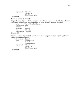 62



        Espaçamento Antes: 9 pt
                    Depois: 6 pt
                    Entre linhas: simples
Clique em OK.
SUBTÍTULO DE NÍVEL 6 - TÍTULO 6
Na guia Formatar clique em Estilo... selecione o item Título 3 e clique no botão Modificar... Na tela
que aparece clique no botão Formatar e depois em Fonte... e use os seguintes parâmetros:
        Fonte:           Arial ou Times New Roman
        Estilo da fonte: Itálico
        Tamanho:         12
        Sublinhado:      (nenhum)
        Cor:             Automática
        Efeito da fonte: Caixa alta
Clique em OK.

Na tela que aparece clique no botão Formatar e depois em Parágrafo... e use os seguintes parâmetros:
Na aba Recuos e espaçamento:
        Alinhamento: Esquerdo
        Recuo           Esquerdo: 0 cm
                        Direito: 0 cm
                        Especial: nenhum
        Espaçamento Antes: 6 pt
                        Depois: 3 pt
                        Entre linhas: simples
Clique em OK.
 