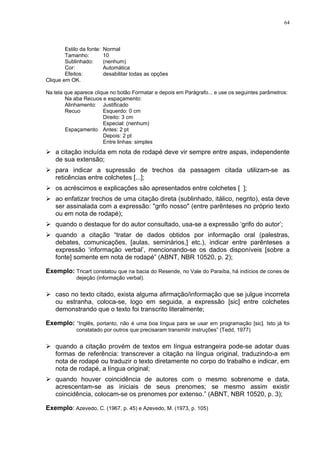64



        Estilo da fonte:   Normal
        Tamanho:           10
        Sublinhado:        (nenhum)
        Cor:               Automática
        Efeitos:           desabilitar todas as opções
Clique em OK.

Na tela que aparece clique no botão Formatar e depois em Parágrafo... e use os seguintes parâmetros:
        Na aba Recuos e espaçamento:
        Alinhamento: Justificado
        Recuo           Esquerdo: 0 cm
                        Direito: 3 cm
                        Especial: (nenhum)
        Espaçamento Antes: 2 pt
                        Depois: 2 pt
                        Entre linhas: simples
 a citação incluída em nota de rodapé deve vir sempre entre aspas, independente
  de sua extensão;
 para indicar a supressão de trechos da passagem citada utilizam-se as
  reticências entre colchetes [...];
 os acréscimos e explicações são apresentados entre colchetes [ ];
 ao enfatizar trechos de uma citação direta (sublinhado, itálico, negrito), esta deve
  ser assinalada com a expressão: "grifo nosso" (entre parênteses no próprio texto
  ou em nota de rodapé);
 quando o destaque for do autor consultado, usa-se a expressão ‘grifo do autor’;
 quando a citação “tratar de dados obtidos por informação oral (palestras,
  debates, comunicações, [aulas, seminários,] etc.), indicar entre parênteses a
  expressão ‘informação verbal’, mencionando-se os dados disponíveis [sobre a
  fonte] somente em nota de rodapé” (ABNT, NBR 10520, p. 2);

Exemplo: Tricart constatou que na bacia do Resende, no Vale do Paraíba, há indícios de cones de
             dejeção (informação verbal).


 caso no texto citado, exista alguma afirmação/informação que se julgue incorreta
  ou estranha, coloca-se, logo em seguida, a expressão [sic] entre colchetes
  demonstrando que o texto foi transcrito literalmente;

Exemplo: “Inglês, portanto, não é uma boa língua para se usar em programação [sic]. Isto já foi
             constatado por outros que precisaram transmitir instruções” (Tedd, 1977)


 quando a citação provém de textos em língua estrangeira pode-se adotar duas
  formas de referência: transcrever a citação na língua original, traduzindo-a em
  nota de rodapé ou traduzir o texto diretamente no corpo do trabalho e indicar, em
  nota de rodapé, a língua original;
 quando houver coincidência de autores com o mesmo sobrenome e data,
  acrescentam-se as iniciais de seus prenomes; se mesmo assim existir
  coincidência, colocam-se os prenomes por extenso.” (ABNT, NBR 10520, p. 3);

Exemplo: Azevedo, C. (1967, p. 45) e Azevedo, M. (1973, p. 105)
 