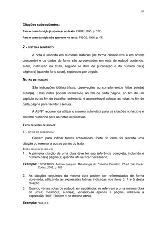 66




Citações subseqüentes:

Para o caso da sigla já aparecer no texto: FIBGE (1995, p. 312)

Para o caso da sigla não aparecer no texto: (FIBGE, 1996, p. 47)


2 - SISTEMA NUMÉRICO

        A nota é inserida em números arábicos (de forma consecutiva e em ordem
crescente) e os dados da fonte são apresentados em nota de rodapé contendo:
autor, instituição ou título, seguido de data de publicação e do número da(s)
página(s) (quando for o caso), separados por vírgula.

NOTAS DE RODAPÉ

        São indicações bibliográficas, observações ou complementos feitos pelo(a)
autor(a). Estas notas podem localizar-se ao fim de cada página, ao fim de um
capítulo ou ao fim do trabalho, entretanto, é aconselhável colocar as notas no fim de
cada página para facilitar a leitura.

        A ABNT recomenda utilizar o sistema autor-data para as citações no texto e o
sistema numérico para as notas explicativas.

TIPOS DE NOTAS DE RODAPÉ

1 – NOTAS DE REFERÊNCIA
        Servem para indicar fontes consultadas, fonte de onde foi retirada uma
citação ou remeter a outras partes do texto.
REGRAS GERAIS DE ELABORAÇÃO
1.   A primeira citação de uma obra deve ter sua referência completa, incluindo o
     número da(s) página(s) quando isto se fizer necessário.

Exemplo: 1 SEVERINO, Antonio Joaquim. Metodologia do Trabalho Científico. 22.ed. São Paulo:
             Cortez, 2002. p. 109


2.   As citações seguintes da mesma obra podem ser referenciadas de forma
     abreviada, utilizando as expressões latinas indicadas nos itens 3, 4 e 5 desta
     relação.
3.   Quando várias notas de rodapé, em seqüência, se referirem a uma mesma obra
     de um(a) mesmo(a) autor(a), variando-se apenas a página, utiliza-se a
     expressão “ibid.” (ibidem = na mesma obra).

Exemplo: 2ibid, p.6.
 