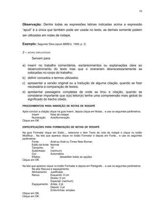 68




Observação: Dentre todas as expressões latinas indicadas acima a expressão
“apud” é a única que também pode ser usada no texto, as demais somente podem
ser utilizadas em notas de rodapé.

Exemplo: Segundo Silva (apud ABREU, 1999, p. 3)

2 – NOTAS EXPLICATIVAS
        Servem para:

a) inserir no trabalho comentários, esclarecimentos ou explanações úteis ao
   desenvolvimento do texto mas que o onerariam desnecessariamente se
   colocadas no corpo do trabalho;
b) definir conceitos e termos utilizados;
c) apresentar a versão original ou a tradução de alguma citação, quando se fizer
   necessária à comparação de textos;
d) apresentar passagens completas de onde se tirou a citação, quando se
   considerar importante que o(a) leitor(a) tenha uma compreensão mais global do
   significado do trecho citado.

PROCEDIMENTOS PARA INSERÇÃO DE NOTAS DE RODAPÉ

Após concluir a citação clique na guia Inserir, depois clique em Notas... e use os seguintes parâmetros:
        Inserir          Nota de rodapé
        Numeração        AutoNumeração
Clique em OK.

ESPECIFICAÇÕES PARA FORMATAÇÃO DE NOTAS DE RODAPÉ

Na guia Formatar clique em Estilo..., selecione o item Texto de nota de rodapé e clique no botão
Modificar... Na tela que aparece clique no botão Formatar e depois em Fonte... e use os seguintes
parâmetros:
        Fonte:           Arial ou Arial ou Times New Roman
        Estilo da fonte: Normal
        Tamanho:         10
        Sublinhado:      (nenhum)
        Cor:             Automática
        Efeitos:                  desabilitar todas as opções
Clique em OK.

Na tela que aparece clique no botão Formatar e depois em Parágrafo... e use os seguintes parâmetros:
        Na aba Recuos e espaçamento:
        Alinhamento: Justificado
        Recuo           Esquerdo: 0 cm
                        Direito: 0 cm
                        Especial: (nenhum)
        Espaçamento Antes: 2 pt
                        Depois: 2 pt
                        Entre linhas: simples
Clique em OK.
Clique em OK.
 