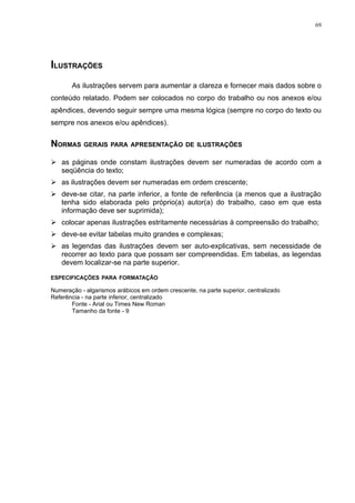 69




ILUSTRAÇÕES
       As ilustrações servem para aumentar a clareza e fornecer mais dados sobre o
conteúdo relatado. Podem ser colocados no corpo do trabalho ou nos anexos e/ou
apêndices, devendo seguir sempre uma mesma lógica (sempre no corpo do texto ou
sempre nos anexos e/ou apêndices).


NORMAS GERAIS PARA APRESENTAÇÃO DE ILUSTRAÇÕES
 as páginas onde constam ilustrações devem ser numeradas de acordo com a
  seqüência do texto;
 as ilustrações devem ser numeradas em ordem crescente;
 deve-se citar, na parte inferior, a fonte de referência (a menos que a ilustração
  tenha sido elaborada pelo próprio(a) autor(a) do trabalho, caso em que esta
  informação deve ser suprimida);
 colocar apenas ilustrações estritamente necessárias à compreensão do trabalho;
 deve-se evitar tabelas muito grandes e complexas;
 as legendas das ilustrações devem ser auto-explicativas, sem necessidade de
  recorrer ao texto para que possam ser compreendidas. Em tabelas, as legendas
  devem localizar-se na parte superior.

ESPECIFICAÇÕES PARA FORMATAÇÃO

Numeração - algarismos arábicos em ordem crescente, na parte superior, centralizado
Referência - na parte inferior, centralizado
       Fonte - Arial ou Times New Roman
       Tamanho da fonte - 9
 