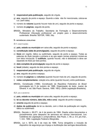 73




f) responsável pela publicação, seguido de vírgula.
g) ano, seguido de ponto e espaço. Quando a data não for mencionada, coloca-se
   s.d. (sem data).
h) número do volume (quando houver mais de um), seguido de ponto e espaço;
i) número de páginas, seguido de ponto.
BRASIL. Ministério do Trabalho. Secretaria de Formação e Desenvolvimento
     Profissional. Educação profissional: um projeto para o desenvolvimento
     sustentado. Brasília: SEFOR, 1995. 24p.

5 - REFERÊNCIAS LEGISLATIVAS
5.1- CONSTITUIÇÕES
a) país, estado ou município em caixa alta, seguido de ponto e espaço;
b) constituição (data de promulgação), seguido de ponto e espaço;
c) título em negrito, itálico ou sublinhado, seguido de ponto e espaço. Todas as
   palavras do título (exceto a primeira e as que sejam nomes próprios) iniciam-se
   com letra minúscula. O subtítulo, quando houver, não é destacado e deve ser
   separado do título por dois pontos;
d) data completa de promulgação seguida de ponto e espaço;
e) local (cidade), seguido de dois pontos e espaço;
f) responsável pela publicação, seguido de vírgula;
g) ano, seguido de ponto e espaço;
h) número de páginas ou volumes (quando houver mais de um), seguido de ponto;
i) notas complementares: coleção e/ou série (quando houver), entre parênteses.
BRASIL. Constituição (1988). Constituição da República Federativa do Brasil:
     promulgada em 5 de outubro de 1988. Organização do texto: Juarez de
     Oliveira. 4. ed. São Paulo: Saraiva, 1990. 168 p. (Série Legislação Brasileira).

5.2- LEIS E DECRETOS
a) país, estado ou município em caixa alta, seguido de ponto e espaço;
b) lei ou decreto número, data (dia, mês e ano) seguido de ponto e espaço;
c) ementa seguida de ponto e espaço;
d) dados da publicação da lei ou decreto, com o título da publicação em negrito,
   itálico ou sublinhado
BRASIL. Decreto n. 89.271, de 4 de janeiro de 1984. Dispõe sobre documentos e
     procedimentos para despacho de aeronave em serviço internacional. Lex:
     Coletânea de Legislação e Jurisprudência, São Paulo, v. 48, p. 3-4, jan./mar.,
     1. trim. 1984. Legislação Federal e Marginália.
BRASIL. Lei n. 9273, de 3 de maio de 1996. Torna obrigatório a inclusão de
     dispositivo de segurança que impeça a reutilização das seringas descartáveis.
 