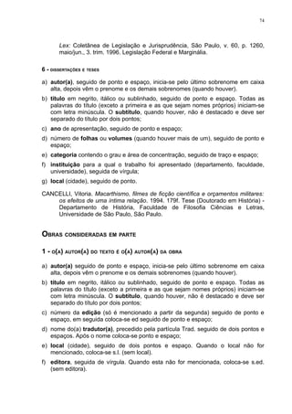 74




       Lex: Coletânea de Legislação e Jurisprudência, São Paulo, v. 60, p. 1260,
       maio/jun., 3. trim. 1996. Legislação Federal e Marginália.

6 - DISSERTAÇÕES E TESES

a) autor(a), seguido de ponto e espaço, inicia-se pelo último sobrenome em caixa
   alta, depois vêm o prenome e os demais sobrenomes (quando houver).
b) título em negrito, itálico ou sublinhado, seguido de ponto e espaço. Todas as
   palavras do título (exceto a primeira e as que sejam nomes próprios) iniciam-se
   com letra minúscula. O subtítulo, quando houver, não é destacado e deve ser
   separado do título por dois pontos;
c) ano de apresentação, seguido de ponto e espaço;
d) número de folhas ou volumes (quando houver mais de um), seguido de ponto e
   espaço;
e) categoria contendo o grau e área de concentração, seguido de traço e espaço;
f) instituição para a qual o trabalho foi apresentado (departamento, faculdade,
   universidade), seguida de vírgula;
g) local (cidade), seguido de ponto.

CANCELLI, Vitoria. Macarthismo, filmes de ficção científica e orçamentos militares:
    os efeitos de uma íntima relação. 1994. 179f. Tese (Doutorado em História) -
    Departamento de História, Faculdade de Filosofia Ciências e Letras,
    Universidade de São Paulo, São Paulo.


OBRAS CONSIDERADAS EM PARTE

1 - O(A) AUTOR(A) DO TEXTO É O(A) AUTOR(A) DA OBRA

a) autor(a) seguido de ponto e espaço, inicia-se pelo último sobrenome em caixa
   alta, depois vêm o prenome e os demais sobrenomes (quando houver).
b) título em negrito, itálico ou sublinhado, seguido de ponto e espaço. Todas as
   palavras do título (exceto a primeira e as que sejam nomes próprios) iniciam-se
   com letra minúscula. O subtítulo, quando houver, não é destacado e deve ser
   separado do título por dois pontos;
c) número da edição (só é mencionado a partir da segunda) seguido de ponto e
   espaço, em seguida coloca-se ed seguido de ponto e espaço;
d) nome do(a) tradutor(a), precedido pela partícula Trad. seguido de dois pontos e
   espaços. Após o nome coloca-se ponto e espaço;
e) local (cidade), seguido de dois pontos e espaço. Quando o local não for
   mencionado, coloca-se s.l. (sem local).
f) editora, seguida de vírgula. Quando esta não for mencionada, coloca-se s.ed.
   (sem editora).
 