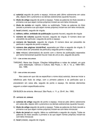 76




a) autor(a) seguido de ponto e espaço, inicia-se pelo último sobrenome em caixa
   alta, depois vêm o prenome e os demais sobrenomes (quando houver).
b) título do artigo seguido de ponto e espaço. Todas as palavras do título (exceto a
   primeira e as que sejam nomes próprios) iniciam-se com letra minúscula;
c) título da revista em negrito, itálico ou sublinhado. Todas as palavras do título
   (exceto a primeira e as que sejam nomes próprios) iniciam-se com letra minúscula;
d) local (cidade), seguido de vírgula;
e) editora, editor, entidade da publicação (quando houver), seguido de vírgula
f) número do volume (quando houver), seguido de vírgula. O número deve ser
   precedido da partícula v seguida de ponto e espaço;
g) número do fascículo, seguido de vírgula. O número deve ser precedido da
   partícula n seguida de ponto e espaço;
h) número das páginas inicial-final, separados por hífen e seguido de vírgula. O
   número deve ser precedido da partícula p seguida ponto e espaço;
i) data mês(es) (abreviado(s) de acordo com o idioma da publicação) separados
   por barra transversal (quando houver mais de um) e ano, seguido de ponto.
1.1 -   COM AUTORIA DECLARADA


TARGINO, Maria das Graças. Citações bibliográficas e notas de rodapé: um guia
     para elaboração. Ciência e Cultura, São Paulo, v. 38, n. 12, p. 1984-1991,
     dez. 1986.

1.2 -   SEM AUTORIA DECLARADA


        Nos casos em que não se especificar o nome do(a) autor(a), deve-se iniciar a
referência pelo título do artigo, com a primeira palavra e as partículas que a
precederem em caixa alta, seguido de ponto e espaço. Os demais elementos
seguem a ordem especificada acima.

EM BUSCA de sintonia. Mercosul, São Paulo, n. 11, p. 35-41, fev. 1993.


2 - ARTIGOS DE JORNAIS

a) autor(a) do artigo seguido de ponto e espaço, inicia-se pelo último sobrenome
   em caixa alta, depois vêm o prenome e os demais sobrenomes (quando houver).
b) título do artigo seguido de ponto e espaço. Todas as palavras do título (exceto a
   primeira e as que sejam nomes próprios) iniciam-se com letra minúscula;
c) título do jornal em negrito, itálico ou sublinhado e seguido de vírgula. Todas as
   palavras do título (exceto a primeira e as que sejam nomes próprios) iniciam-se
   com letra minúscula
d) local (cidade), seguido de vírgula;
 