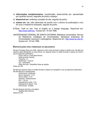 80




c) informações complementares: coordenação, desenvolvida por, apresentada
   por (quando houver), seguidas de ponto e espaço;
d) disponível em: endereço completo do site, seguido de ponto;
e) acesso em: dia, mês (abreviado de acordo com o idioma da publicação) e ano
   em que o material foi acessado, seguido de ponto.

ETSnet. Toefl on line: Test of english as a foreign language. Disponível em:
     http://www.toefl.org. Acesso em: 19 mai 1998.

UNIVERSIDADE FEDERAL DE SANTA CATARINA. Biblioteca Universitária. Serviço
     de Referência. Catálogos de Universidades. Apresenta endereços de
     Universidades nacionais e estrangeiras. Disponível em: http://www.bu.ufsc.br.
     Acesso em: 19 mai 1998.


ESPECIFICAÇÕES PARA FORMATAÇÃO DE BIBLIOGRAFIA
Na guia Formatar clique em estilo, selecione o item corpo de texto e clique no botão novo. Na tela que
aparece digite Bibliografia na caixa Nome, em seguida clique no botão formatar e depois em fonte e
use os seguintes parâmetros:
        Fonte: Arial ou Times New Roman
        Estilo da fonte: Normal
        Tamanho: 12
        Sublinhado - nenhum
        Cor - automática
        Efeito da fonte - desabilitar todas as opções
Clique em OK.

Na tela que aparece clique no botão formatar e depois em parágrafo e use os seguintes parâmetros:
Na aba Recuos e espaçamento:
        Alinhamento: Justificado
        Recuo esquerdo - 0 cm
        Recuo direito - 0 cm
        Especial - Deslocamento
        Por - 1,25 cm
        Espaçamento antes - 0 pt
        Espaçamento depois - 6 pt
        Entre linhas - simples

Na aba Quebras de linha e de página
        Habilitar Não hifenizar
Clique em OK.
 