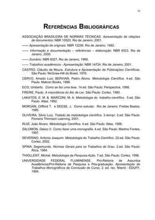 82




               REFERÊNCIAS BIBLIOGRÁFICAS
ASSOCIAÇÃO BRASILEIRA DE NORMAS TÉCNICAS. Apresentação de citações
    de documentos: NBR 10520. Rio de Janeiro, 2001.
------ Apresentação de originais: NBR 12256. Rio de Janeiro, 1992.
------ Informação e documentação – referências – elaboração: NBR 6023. Rio de
        Janeiro, 2000.
------ Sumário: NBR 6027. Rio de Janeiro, 1989.
------ Trabalhos acadêmicos - Apresentação: NBR 14724. Rio de Janeiro, 2001.
CASTRO, Cláudio de Moura. Estrutura e Apresentação de Publicações Científicas.
    São Paulo: McGraw-Hill do Brasil, 1976.
CERVO, Amado Luiz; BERVIAN, Pedro Alcino. Metodologia Científica. 4.ed. São
    Paulo: Makron Books, 1996.
ECO, Umberto. Como se faz uma tese. 14.ed. São Paulo: Perspectiva, 1998.
FREIRE, Paulo. A importância do Ato de Ler. São Paulo: Cortez, 1990.
LAKATOS, E. M. & MARCONI, M. A. Metodologia do trabalho científico. 5.ed. São
     Paulo. Atlas. 1992.
MORGAN, Clifford T. e DEESE, J. Como estudar. Rio de Janeiro: Freitas Bastos,
    1980.
OLIVEIRA, Silvio Luiz. Tratado de metodologia científica. 3.reimpr. 2.ed. São Paulo:
     Pioneira Thomson Learning, 2001.
RUIZ, João Álvaro. Metodologia Científica. 4.ed. São Paulo: Atlas, 1996.
SALOMON, Delcio V. Como fazer uma monografia. 4.ed. São Paulo: Martins Fontes,
    1997.
SEVERINO, Antonio Joaquim. Metodologia do Trabalho Científico. 22.ed. São Paulo:
    Cortez, 2002.
SPINA, Segismundo. Normas Gerais para os Trabalhos de Grau. 2.ed. São Paulo:
     Ática, 1984.
THIOLLENT, Michel. Metodologia da Pesquisa-Ação. 7.ed. São Paulo: Cortez, 1996.
UNIVERSIDADE     FEDERAL       FLUMINENSE.     Pró-Reitoria     de     Assuntos
     Acadêmicos/Pró-Reitoria de Pesquisa e Pós-graduação. Apresentação de
     Trabalhos Monográficos de Conclusão de Curso. 2. ed. rev. Niterói : EDUFF,
     1994.
 