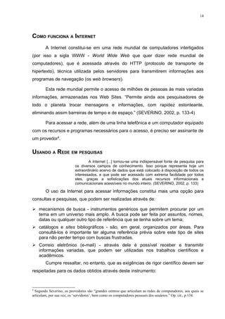 14




COMO FUNCIONA A INTERNET
        A Internet constitui-se em uma rede mundial de computadores interligados
(por isso a sigla WWW - World Wide Web que quer dizer rede mundial de
computadores), que é acessada através do HTTP (protocolo de transporte de
hipertexto), técnica utilizada pelos servidores para transmitirem informações aos
programas de navegação (os web browsers).

        Esta rede mundial permite o acesso de milhões de pessoas às mais variadas
informações, armazenadas nos Web Sites. “Permite ainda aos pesquisadores de
todo o planeta trocar mensagens e informações, com rapidez estonteante,
eliminando assim barreiras de tempo e de espaço.” (SEVERINO, 2002, p. 133-4)

        Para acessar a rede, além de uma linha telefônica e um computador equipado
com os recursos e programas necessários para o acesso, é preciso ser assinante de
um provedor9.


USANDO A REDE EM PESQUISAS
                                  A Internet [...] tornou-se uma indispensável fonte de pesquisa para
                          os diversos campos de conhecimento. Isso porque representa hoje um
                          extraordinário acervo de dados que está colocado à disposição de todos os
                          interessados, e que pode ser acessado com extrema facilidade por todos
                          eles, graças a sofisticações dos atuais recursos informacionais e
                          comunicacionais acessíveis no mundo inteiro. (SEVERINO, 2002, p. 133)

        O uso da Internet para acessar informações constitui mais uma opção para
consultas e pesquisas, que podem ser realizadas através de:

 mecanismos de busca - instrumentos genéricos que permitem procurar por um
  tema em um universo mais amplo. A busca pode ser feita por assuntos, nomes,
  datas ou qualquer outro tipo de referência que se tenha sobre um tema;
 catálogos e sites bibliográficos - são, em geral, organizados por áreas. Para
  consultá-los é importante ter alguma referência prévia sobre este tipo de sites
  para não perder tempo com buscas frustradas.
 Correio eletrônico (e-mail) - através dele é possível receber e transmitir
  informações variadas, que podem ser utilizadas nos trabalhos científicos e
  acadêmicos.
        Cumpre ressaltar, no entanto, que as exigências de rigor científico devem ser
respeitadas para os dados obtidos através deste instrumento:



9
  Segundo Severino, os provedores são “grandes centros que articulam as redes de computadores, aos quais se
articulam, por sua vez, os ‘servidores’, bem como os computadores pessoais dos usuários.” Op. cit., p.134.
 
