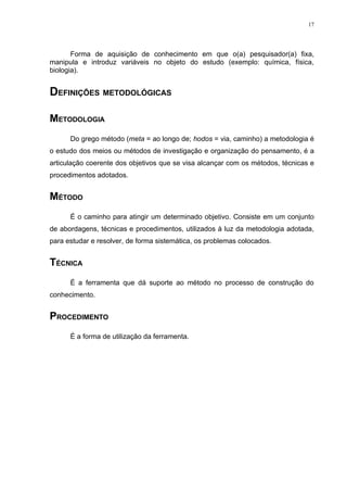 17




       Forma de aquisição de conhecimento em que o(a) pesquisador(a) fixa,
manipula e introduz variáveis no objeto do estudo (exemplo: química, física,
biologia).


DEFINIÇÕES METODOLÓGICAS

METODOLOGIA
      Do grego método (meta = ao longo de; hodos = via, caminho) a metodologia é
o estudo dos meios ou métodos de investigação e organização do pensamento, é a
articulação coerente dos objetivos que se visa alcançar com os métodos, técnicas e
procedimentos adotados.


MÉTODO
      É o caminho para atingir um determinado objetivo. Consiste em um conjunto
de abordagens, técnicas e procedimentos, utilizados à luz da metodologia adotada,
para estudar e resolver, de forma sistemática, os problemas colocados.


TÉCNICA
      É a ferramenta que dá suporte ao método no processo de construção do
conhecimento.


PROCEDIMENTO
      É a forma de utilização da ferramenta.
 