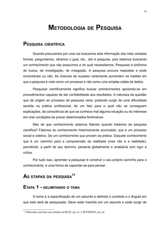 18




                        METODOLOGIA DE PESQUISA

PESQUISA CIENTÍFICA
           Quando procuramos por uma rua buscamos esta informação das mais variadas
formas: perguntamos, olhamos o guia, etc., isto é pesquisa, pois estamos buscando
um conhecimento que não possuímos e do qual necessitamos. Pesquisar é sinônimo
de busca, de investigação, de indagação. A pesquisa procura respostas e pode
encontrá-las ou não. As chances de sucesso certamente aumentam na medida em
que a pesquisa é vista como um processo e não como uma simples coleta de dados.

           Pesquisar cientificamente significa buscar conhecimentos apoiando-se em
procedimentos capazes de dar confiabilidade aos resultados. A natureza da questão
que dá origem ao processo de pesquisa varia, podendo surgir de uma dificuldade
sentida na prática profissional, de um fato para o qual não se conseguem
explicações, da consciência de que se conhece mal alguma situação ou do interesse
em criar condições de prever determinados fenômenos.

           Mas de que conhecimento estamos falando quando tratamos da pesquisa
científica? Falamos do conhecimento historicamente acumulado, que é um processo
social e coletivo. De um conhecimento que provém da prática. Daquele conhecimento
que é um caminho para a compreensão da realidade (mas não é a realidade),
permitindo, a partir de seu domínio, pensá-la globalmente e analisá-la com rigor e
crítica.

           Por tudo isso, aprender a pesquisar é construir o seu próprio caminho para o
conhecimento, é uma forma de capacitar-se para pensar.


AS ETAPAS DA PESQUISA11
ETAPA 1 - DELIMITANDO O TEMA
           O tema é a especificação de um assunto e delimita o contexto e o ângulo em
que este será de pesquisado. Deve estar inserido em um assunto e pode surgir de

11
     Elaborado com base nos estudos de RUIZ, op. cit. e SEVERINO, op. cit.
 