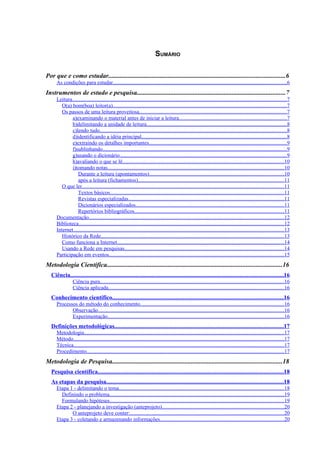 2




                                                                           SUMÁRIO

Por que e como estudar.............................................................................................................6
     As condições para estudar.................................................................................................................................6
Instrumentos de estudo e pesquisa............................................................................................7
     Leitura...............................................................................................................................................................7
        O(a) bom(boa) leitor(a).................................................................................................................................7
        Os passos de uma leitura proveitosa.............................................................................................................7
             a)examinando o material antes de iniciar a leitura................................................................................7
             b)delimitando a unidade de leitura........................................................................................................8
             c)lendo tudo...........................................................................................................................................8
             d)identificando a idéia principal............................................................................................................8
             e)extraindo os detalhes importantes......................................................................................................9
             f)sublinhando.........................................................................................................................................9
             g)usando o dicionário............................................................................................................................9
             h)avaliando o que se lê........................................................................................................................10
             i)tomando notas...................................................................................................................................10
                 Durante a leitura (apontamentos)....................................................................................................10
                 após a leitura (fichamentos)............................................................................................................11
        O que ler......................................................................................................................................................11
                 Textos básicos.................................................................................................................................11
                 Revistas especializadas...................................................................................................................11
                 Dicionários especializados..............................................................................................................11
                 Repertórios bibliográficos...............................................................................................................11
     Documentação.................................................................................................................................................12
     Biblioteca........................................................................................................................................................12
     Internet............................................................................................................................................................13
        Histórico da Rede........................................................................................................................................13
        Como funciona a Internet............................................................................................................................14
        Usando a Rede em pesquisas......................................................................................................................14
     Participação em eventos..................................................................................................................................15
Metodologia Científica............................................................................................................16
  Ciência.............................................................................................................................................16
                Ciência pura.........................................................................................................................................16
                Ciência aplicada..................................................................................................................................16
  Conhecimento científico.................................................................................................................16
     Processos do método do conhecimento...........................................................................................................16
            Observação..........................................................................................................................................16
            Experimentação...................................................................................................................................16
  Definições metodológicas................................................................................................................17
     Metodologia....................................................................................................................................................17
     Método............................................................................................................................................................17
     Técnica............................................................................................................................................................17
     Procedimento...................................................................................................................................................17
Metodologia de Pesquisa.........................................................................................................18
  Pesquisa científica...........................................................................................................................18
  As etapas da pesquisa.....................................................................................................................18
     Etapa 1 - delimitando o tema...........................................................................................................................18
       Definindo o problema..................................................................................................................................19
       Formulando hipóteses.................................................................................................................................19
     Etapa 2 - planejando a investigação (anteprojeto)..........................................................................................20
            O anteprojeto deve conter:..................................................................................................................20
     Etapa 3 - coletando e armazenando informações............................................................................................20
 