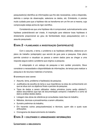 20




pesquisador(a) identifica as informações que lhe são necessárias, evita a dispersão,
delimita o campo de observação, seleciona os dados, etc. Entretanto, é preciso
muito cuidado para que a hipótese não se transforme em um fim em si mesma, cuja
comprovação esteja acima do rigor científico.

      Constatando-se que uma hipótese não é comprovável, automaticamente outra
hipótese poderá/deverá ser criada. A inspiração para elaborar boas hipóteses é
diretamente proporcional ao grau de familiaridade do(a) pesquisador(a) com o
assunto pesquisado.


ETAPA 2 - PLANEJANDO A INVESTIGAÇÃO (ANTEPROJETO)
      Com o assunto, o tema, o problema e as hipóteses definidos, elabora-se um
plano de trabalho (anteprojeto) que servirá de guia para a pesquisa. Este plano
permite construir e visualizar os passos a serem dados para se chegar a uma
resposta segura sobre o problema que originou a pesquisa.

      O anteprojeto é um esboço da pesquisa e tem caráter provisório. Deve
considerar a necessidade e disponibilidade de informações, de tempo para realizar a
pesquisa e de recursos materiais e humanos.

O ANTEPROJETO DEVE CONTER:

 Assunto, tema, problema e hipótese(s) da pesquisa;
 Justificativa da escolha do tema e sua importância na área de conhecimento em
  que se situa com os objetivos finais e parciais da pesquisa;
 Tipos de dados a serem utilizados: dados primários (como serão obtidos?),
  dados secundários (que tipo de documentação comporá o trabalho?) e como se
  dará a análise destes dados;
 Listagem das obras de referência já consultadas nesta fase do trabalho;
 Métodos, técnicas e procedimentos a serem utilizados;
 Sumário preliminar do trabalho;
 Em havendo outros pesquisadores(as) e técnicos, quem são e quais suas
  atribuições;
 Cronograma de desenvolvimento do trabalho.

ETAPA 3 - COLETANDO E ARMAZENANDO INFORMAÇÕES

LEVANTANDO A BIBLIOGRAFIA
 