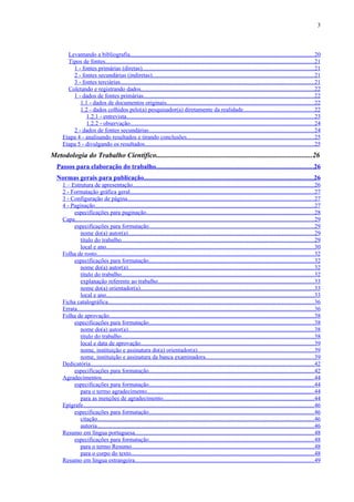 3



       Levantando a bibliografia............................................................................................................................20
       Tipos de fontes............................................................................................................................................21
         1 - fontes primárias (diretas)...................................................................................................................21
         2 - fontes secundárias (indiretas).............................................................................................................21
         3 - fontes terciárias..................................................................................................................................21
       Coletando e registrando dados....................................................................................................................22
         1 - dados de fontes primárias...................................................................................................................22
            1.1 - dados de documentos originais...................................................................................................22
            1.2 - dados colhidos pelo(a) pesquisador(a) diretamente da realidade...............................................22
               1.2.1 - entrevista..............................................................................................................................23
               1.2.2 - observação............................................................................................................................24
         2 - dados de fontes secundárias...............................................................................................................24
     Etapa 4 - analisando resultados e tirando conclusões.....................................................................................25
     Etapa 5 - divulgando os resultados..................................................................................................................25
Metodologia do Trabalho Científico.......................................................................................26
  Passos para elaboração do trabalho..............................................................................................26
  Normas gerais para publicação......................................................................................................26
     1 – Estrutura de apresentação..........................................................................................................................26
     2 - Formatação gráfica geral............................................................................................................................27
     3 - Configuração de página.............................................................................................................................27
     4 - Paginação...................................................................................................................................................27
          especificações para paginação.................................................................................................................28
     Capa.................................................................................................................................................................29
          especificações para formatação...............................................................................................................29
             nome do(a) autor(a).............................................................................................................................29
             título do trabalho.................................................................................................................................29
             local e ano............................................................................................................................................30
     Folha de rosto..................................................................................................................................................32
          especificações para formatação...............................................................................................................32
             nome do(a) autor(a).............................................................................................................................32
             título do trabalho.................................................................................................................................32
             explanação referente ao trabalho.........................................................................................................33
             nome do(a) orientador(a).....................................................................................................................33
             local e ano............................................................................................................................................33
     Ficha catalográfica..........................................................................................................................................36
     Errata...............................................................................................................................................................36
     Folha de aprovação..........................................................................................................................................38
          especificações para formatação...............................................................................................................38
             nome do(a) autor(a).............................................................................................................................38
             título do trabalho.................................................................................................................................38
             local e data de aprovação....................................................................................................................39
             nome, instituição e assinatura do(a) orientador(a)..............................................................................39
             nome, instituição e assinatura da banca examinadora.........................................................................39
     Dedicatória......................................................................................................................................................42
          especificações para formatação...............................................................................................................42
     Agradecimentos...............................................................................................................................................44
          especificações para formatação...............................................................................................................44
             para o termo agradecimento................................................................................................................44
             para as menções de agradecimento.....................................................................................................44
     Epígrafe...........................................................................................................................................................46
          especificações para formatação...............................................................................................................46
             citação..................................................................................................................................................46
             autoria..................................................................................................................................................46
     Resumo em língua portuguesa........................................................................................................................48
          especificações para formatação...............................................................................................................48
             para o termo Resumo...........................................................................................................................48
             para o corpo do texto...........................................................................................................................48
     Resumo em língua estrangeira........................................................................................................................49
 