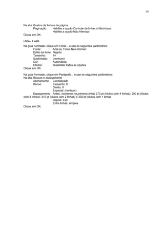 30



Na aba Quebra de linha e de página
        Paginação     Habilite a opção Controle de linhas órfãs/viúvas.
                      Habilite a opção Não hifenizar.
Clique em OK.

LOCAL E ANO

Na guia Formatar, clique em Fonte... e use os seguintes parâmetros:
        Fonte:           Arial ou Times New Roman
        Estilo da fonte: Negrito
        Tamanho:         14
        Sublinhado:      (nenhum)
        Cor:             Automática
        Efeitos:         desabilitar todas as opções
Clique em OK.

Na guia Formatar, clique em Parágrafo... e use os seguintes parâmetros:
Na aba Recuos e espaçamento
        Alinhamento: Centralizado
        Recuo             Esquerdo: 0
                          Direito: 0
                          Especial: (nenhum)
        Espaçamento Antes: (somente na primeira linha) 270 pt (títulos com 4 linhas); 290 pt (títulos
com 3 linhas); 310 pt (títulos com 2 linhas) e 330 pt (títulos com 1 linha)
                          Depois: 0 pt
                          Entre linhas: simples
Clique em OK.
 