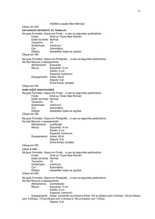 33



                       Habilite a opção Não hifenizar.
Clique em OK.
EXPLANAÇÃO REFERENTE AO TRABALHO
Na guia Formatar, clique em Fonte... e use os seguintes parâmetros:
        Fonte:           Arial ou Times New Roman
        Estilo da fonte: Normal
        Tamanho:         14
        Sublinhado:      (nenhum)
        Cor:             Automática
        Efeitos:         desabilitar todas as opções
Clique em OK.
Na guia Formatar, clique em Parágrafo... e use os seguintes parâmetros:
Na aba Recuos e espaçamento
        Alinhamento: Esquerdo
        Recuo          Esquerdo: 5 cm
                       Direito: 0 cm
                       Especial: (nenhum)
        Espaçamento Antes: 80 pt
                       Depois: 0 pt
                       Entre linhas: simples
Clique em OK.
NOME DO(A) ORIENTADOR(A)
Na guia Formatar, clique em Fonte... e use os seguintes parâmetros:
        Fonte:           Arial ou Times New Roman
        Estilo da fonte: Normal
        Tamanho:         14
        Sublinhado:      (nenhum)
        Cor:             Automática
        Efeitos:         desabilitar todas as opções
Clique em OK.
Na guia Formatar, clique em Parágrafo... e use os seguintes parâmetros:
Na aba Recuos e espaçamento
        Alinhamento: Justificado
        Recuo          Esquerdo: 4 cm
                       Direito: 0 cm
                       Especial: (nenhum)
        Espaçamento Antes: 40 pt
                       Depois: 0 pt
                       Entre linhas: simples
Clique em OK.
LOCAL E ANO
Na guia Formatar, clique em Fonte... e use os seguintes parâmetros:
        Fonte:           Arial ou Times New Roman
        Estilo da fonte: Normal
        Tamanho:         12
        Sublinhado:      (nenhum)
        Cor:             Automática
        Efeitos:         desabilitar todas as opções
Clique em OK.
Na guia Formatar, clique em Parágrafo... e use os seguintes parâmetros:
Na aba Recuos e espaçamento
        Alinhamento: Centralizado
        Recuo             Esquerdo: 0 cm
                          Direito: 0 cm
                          Especial: (nenhum)
        Espaçamento Antes: (somente na primeira linha) 140 pt (títulos com 4 linhas); 150 pt (títulos
com 3 linhas); 170 pt (títulos com 2 linhas) e 190 pt (títulos com 1 linha)
                          Depois: 0 pt
 