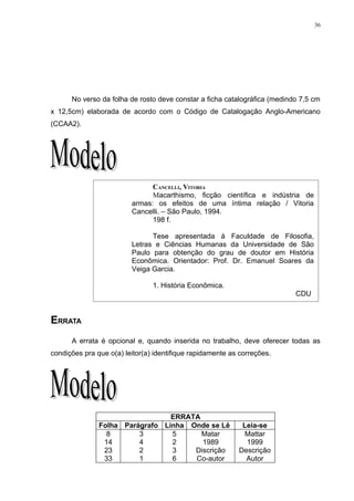 36




FICHA CATALOGRÁFICA
      No verso da folha de rosto deve constar a ficha catalográfica (medindo 7,5 cm
x 12,5cm) elaborada de acordo com o Código de Catalogação Anglo-Americano
(CCAA2).




                               CANCELLI, VITORIA
                               Macarthismo, ficção científica e indústria de
                         armas: os efeitos de uma íntima relação / Vitoria
                         Cancelli. – São Paulo, 1994.
                               198 f.

                               Tese apresentada à Faculdade de Filosofia,
                         Letras e Ciências Humanas da Universidade de São
                         Paulo para obtenção do grau de doutor em História
                         Econômica. Orientador: Prof. Dr. Emanuel Soares da
                         Veiga Garcia.

                                1. História Econômica.
                                                                           CDU


ERRATA
      A errata é opcional e, quando inserida no trabalho, deve oferecer todas as
condições pra que o(a) leitor(a) identifique rapidamente as correções.




                                 ERRATA
               Folha Parágrafo Linha Onde se Lê             Leia-se
                 8       3       5      Matar                Mattar
                14       4       2      1989                 1999
                23       2       3    Discrição            Descrição
                33       1       6    Co-autor               Autor
 