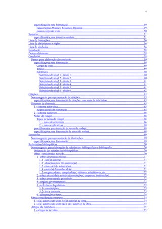 4



      especificações para formatação...............................................................................................................49
         para o termo Abstract, Resumen, Résumé..........................................................................................49
         para o corpo do texto...........................................................................................................................50
Sumário...........................................................................................................................................................51
      especificações para inserir o sumário......................................................................................................51
Lista de ilustrações .........................................................................................................................................56
Lista de abreviaturas e siglas...........................................................................................................................56
Lista de símbolos.............................................................................................................................................56
Introdução........................................................................................................................................................58
Desenvolvimento.............................................................................................................................................58
Conclusão........................................................................................................................................................58
   Passos para elaboração da conclusão..........................................................................................................59
      especificações para formatação...............................................................................................................59
         Corpo de texto.....................................................................................................................................59
         Título...................................................................................................................................................59
         Subtítulos.............................................................................................................................................60
            Subtítulo de nível 1 - título 1...........................................................................................................60
            Subtítulo de nível 2 - título 2...........................................................................................................60
            Subtítulo de nível 3 - título 3...........................................................................................................61
            Subtítulo de nível 4 - título 4...........................................................................................................61
            Subtítulo de nível 5 - título 5...........................................................................................................61
            Subtítulo de nível 6 - título 6...........................................................................................................62
Citações...........................................................................................................................................................63
   Normas gerais para apresentação de citações.............................................................................................63
      especificações para formatação de citações com mais de três linhas......................................................63
   Sistemas de chamada...................................................................................................................................65
      1 - sistema autor-data..............................................................................................................................65
         Regras gerais de elaboração................................................................................................................65
      2 - sistema numérico...............................................................................................................................66
      Notas de rodapé.......................................................................................................................................66
         Tipos de notas de rodapé.....................................................................................................................66
            1 – notas de referência.....................................................................................................................66
            2 – notas explicativas......................................................................................................................68
      procedimentos para inserção de notas de rodapé....................................................................................68
      especificações para formatação de notas de rodapé................................................................................68
Ilustrações........................................................................................................................................................69
   Normas gerais para apresentação de ilustrações.........................................................................................69
      especificações para formatação...............................................................................................................69
Referências bibliográficas...............................................................................................................................70
   Normas gerais para elaboração de referências bibliográficas e bibliografia ..............................................70
      Ordenação das referências bibliográficas................................................................................................70
      Obras consideradas no todo.....................................................................................................................70
         1 - obras de pessoas físicas..................................................................................................................71
            1.1 - um(a) autor(a).........................................................................................................................71
            1.2 - dois(duas) ou três autores(as)..................................................................................................71
            1.3 - mais de três autores(as)...........................................................................................................71
            1.4 - autor(a) desconhecido(a).........................................................................................................71
            1.5 - organizadores, compiladores, editores, adaptadores, etc........................................................72
         2 - obras de entidade coletiva (associações, empresas, instituições)..................................................72
         3 - obras com entrada pelo título.........................................................................................................72
         4 - orgãos governamentais...................................................................................................................72
         5 - referências legislativas...................................................................................................................73
            5.1- constituições.............................................................................................................................73
            5.2- leis e decretos...........................................................................................................................73
         6 - dissertações e teses.........................................................................................................................74
   Obras consideradas em parte.......................................................................................................................74
      1 - o(a) autor(a) do texto é o(a) autor(a) da obra.....................................................................................74
      2 - o(a) autor(a) do texto não é o(a) autor(a) da obra..............................................................................75
   Artigos de periódicos..................................................................................................................................75
      1 - artigos de revistas...............................................................................................................................75
 