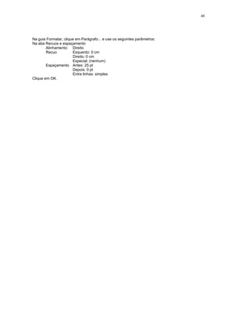 40




Na guia Formatar, clique em Parágrafo... e use os seguintes parâmetros:
Na aba Recuos e espaçamento
        Alinhamento: Direito
        Recuo          Esquerdo: 0 cm
                       Direito: 0 cm
                       Especial: (nenhum)
        Espaçamento Antes: 25 pt
                       Depois: 0 pt
                       Entre linhas: simples
Clique em OK.
 