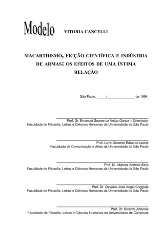 41




                        VITORIA CANCELLI




MACARTHISMO, FICÇÃO CIENTÍFICA E INDÚSTRIA
      DE ARMAS: OS EFEITOS DE UMA ÍNTIMA
                               RELAÇÃO




                                   São Paulo, _____/_______________ de 1994.




                   __________________________________________________
                           Prof. Dr. Emanuel Soares da Veiga Garcia – Orientador
Faculdade de Filosofia, Letras e Ciências Humanas da Universidade de São Paulo



                  __________________________________________________
                                           Prof. Livre-Docente Eduardo Leone
               Faculdade de Comunicação e Artes da Universidade de São Paulo



                   __________________________________________________
                                                  Prof. Dr. Marcos Antônio Silva
Faculdade de Filosofia, Letras e Ciências Humanas da Universidade de São Paulo



                   __________________________________________________
                                           Prof. Dr. Osvaldo José Angel Coggiola
Faculdade de Filosofia, Letras e Ciências Humanas da Universidade de São Paulo



                    __________________________________________________
                                                       Prof. Dr. Ricardo Antunes
 Faculdade de Filosofia, Letras e Ciências Humanas da Universidade de Campinas
 