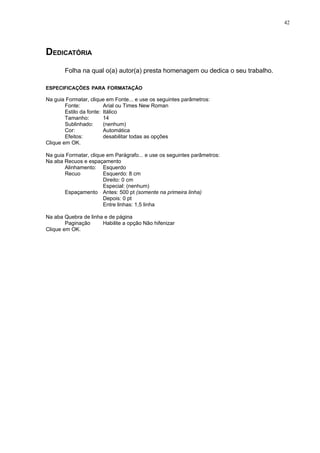 42




DEDICATÓRIA
       Folha na qual o(a) autor(a) presta homenagem ou dedica o seu trabalho.

ESPECIFICAÇÕES PARA FORMATAÇÃO

Na guia Formatar, clique em Fonte... e use os seguintes parâmetros:
        Fonte:           Arial ou Times New Roman
        Estilo da fonte: Itálico
        Tamanho:         14
        Sublinhado:      (nenhum)
        Cor:             Automática
        Efeitos:         desabilitar todas as opções
Clique em OK.

Na guia Formatar, clique em Parágrafo... e use os seguintes parâmetros:
Na aba Recuos e espaçamento
       Alinhamento: Esquerdo
       Recuo           Esquerdo: 8 cm
                       Direito: 0 cm
                       Especial: (nenhum)
       Espaçamento Antes: 500 pt (somente na primeira linha)
                       Depois: 0 pt
                       Entre linhas: 1,5 linha

Na aba Quebra de linha e de página
        Paginação     Habilite a opção Não hifenizar
Clique em OK.
 