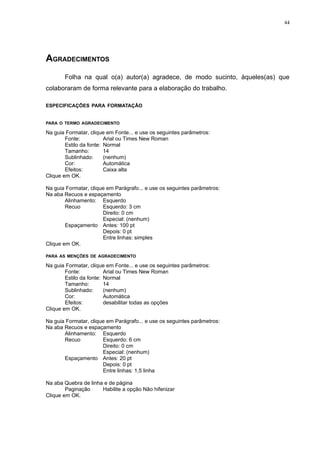 44




AGRADECIMENTOS
       Folha na qual o(a) autor(a) agradece, de modo sucinto, àqueles(as) que
colaboraram de forma relevante para a elaboração do trabalho.

ESPECIFICAÇÕES PARA FORMATAÇÃO


PARA O TERMO AGRADECIMENTO

Na guia Formatar, clique em Fonte... e use os seguintes parâmetros:
        Fonte:           Arial ou Times New Roman
        Estilo da fonte: Normal
        Tamanho:         14
        Sublinhado:      (nenhum)
        Cor:             Automática
        Efeitos:         Caixa alta
Clique em OK.

Na guia Formatar, clique em Parágrafo... e use os seguintes parâmetros:
Na aba Recuos e espaçamento
        Alinhamento: Esquerdo
        Recuo          Esquerdo: 3 cm
                       Direito: 0 cm
                       Especial: (nenhum)
        Espaçamento Antes: 100 pt
                       Depois: 0 pt
                       Entre linhas: simples
Clique em OK.

PARA AS MENÇÕES DE AGRADECIMENTO

Na guia Formatar, clique em Fonte... e use os seguintes parâmetros:
        Fonte:           Arial ou Times New Roman
        Estilo da fonte: Normal
        Tamanho:         14
        Sublinhado:      (nenhum)
        Cor:             Automática
        Efeitos:         desabilitar todas as opções
Clique em OK.

Na guia Formatar, clique em Parágrafo... e use os seguintes parâmetros:
Na aba Recuos e espaçamento
       Alinhamento: Esquerdo
       Recuo           Esquerdo: 6 cm
                       Direito: 0 cm
                       Especial: (nenhum)
       Espaçamento Antes: 20 pt
                       Depois: 0 pt
                       Entre linhas: 1,5 linha

Na aba Quebra de linha e de página
        Paginação     Habilite a opção Não hifenizar
Clique em OK.
 