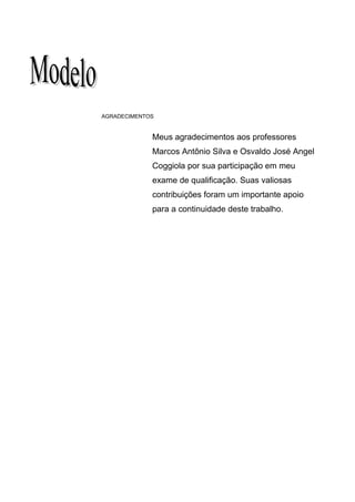 45




AGRADECIMENTOS


             Meus agradecimentos aos professores
             Marcos Antônio Silva e Osvaldo José Angel
             Coggiola por sua participação em meu
             exame de qualificação. Suas valiosas
             contribuições foram um importante apoio
             para a continuidade deste trabalho.
 