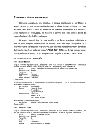 48




RESUMO EM LÍNGUA PORTUGUESA
        Elemento obrigatório em trabalhos e artigos acadêmicos e científicos, o
resumo é uma apresentação concisa dos pontos relevantes de um texto, que deve
dar uma visão rápida e clara do conteúdo do trabalho, ressaltando sua natureza,
seus resultados e conclusões, de maneira a permitir que o(a) leitor(a) saiba da
conveniência ou não de lê-lo na íntegra.

        O resumo “constitui-se de uma seqüência de frases concisas e objetivas e
não de uma simples enumeração de tópicos” que não deve ultrapassar “500
palavras e deve ser seguido, logo abaixo, das palavras representativas do conteúdo
do trabalho, isto é, as palavras-chave” (ABNT, NBR 14724, p. 3). Na redação deve-
se dar preferência ao uso da terceira pessoa do singular e do verbo na voz ativa.

ESPECIFICAÇÕES PARA FORMATAÇÃO

PARA O TERMO   RESUMO
Na guia Formatar clique em Estilo..., selecione o item Título e clique no botão Modificar... Na tela que
aparece clique no botão Formatar e depois em Fonte... e use os seguintes parâmetros:
        Fonte:           Arial ou Times New Roman utilizando-se maiúscula e minúsculas
        Estilo da fonte: Negrito
        Tamanho:         26
        Sublinhado:      (nenhum)
        Cor:             Automática
        Efeito da fonte: Caixa alta
Clique em OK.
Na tela que aparece clique no botão Formatar e depois em Parágrafo... e use os seguintes parâmetros:
Na aba Recuos e espaçamento:
        Alinhamento: Centralizado
        Recuo           Esquerdo: 0 cm
                        Direito: 0 cm
                        Especial: nenhum
        Espaçamento Antes: 0 pt
                        Depois: 18 pt
                        Entre linhas: simples
Na aba Quebra de linha e de página
        Paginação     Habilite a opção Quebrar página antes.
Clique em OK.

PARA O CORPO DO TEXTO

Na guia Formatar clique em Estilo..., selecione o item corpo de texto e clique no botão Modificar... Na
tela que aparece clique no botão Formatar e depois em Fonte... e use os seguintes parâmetros:
        Fonte:           Arial ou Times New Roman;
        Estilo da fonte: Normal
        Tamanho:         12
        Sublinhado:      (nenhum)
        Cor:             Automática
        Efeitos:         desabilitar todas as opções
 