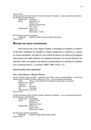49



Clique em OK.
Na tela que aparece clique no botão Formatar e depois em Parágrafo... e use os seguintes parâmetros:
Na aba Recuos e espaçamento
        Alinhamento: Justificado
        Recuo           Esquerdo: 0 cm
                        Direito: 0 cm
                        Especial: Primeira linha
                        Por: 1,25 cm
        Espaçamento Antes: 6 pt
                        Depois: 0 pt
                        Entre linhas: 1,5 linha

Na aba Quebra de linha e de página
        Paginação     Habilite a opção Controle de linhas órfãs/viúvas
Clique em OK.


RESUMO EM LÍNGUA ESTRANGEIRA
        Este resumo tem como objetivo facilitar a divulgação do trabalho no exterior.
É elemento obrigatório em trabalhos e artigos acadêmicos e científicos, o resumo
em língua estrangeira “consiste em uma versão do resumo em idioma de divulgação
internacional (em inglês Abstract, em castelhano Resumen, em francês Résumé, por
exemplo). Deve ser seguido das palavras representativas do conteúdo do trabalho,
isto é, palavras-chave [...], na língua” (ABNT, NBR 14724, p. 3).

ESPECIFICAÇÕES PARA FORMATAÇÃO


PARA O TERMO   ABSTRACT, RESUMEN, RÉSUMÉ
Na guia Formatar clique em Estilo..., selecione o item Título e clique no botão Modificar... Na tela que
aparece clique no botão Formatar e depois em Fonte... e use os seguintes parâmetros:
        Fonte:           Arial ou Times New Roman utilizando-se maiúscula e minúsculas
        Estilo da fonte: Negrito
        Tamanho:         26
        Sublinhado:      (nenhum)
        Cor:             Automática
        Efeito da fonte: Caixa alta
Clique em OK.

Na tela que aparece clique no botão Formatar e depois em Parágrafo... e use os seguintes parâmetros:
Na aba Recuos e espaçamento:
        Alinhamento: Centralizado
        Recuo           Esquerdo: 0 cm
                        Direito: 0 cm
                        Especial: nenhum
        Espaçamento Antes: 0 pt
                        Depois: 18 pt
                        Entre linhas: simples

Na aba Quebra de linha e de página
        Paginação     Habilite a opção Quebrar página antes.
Clique em OK.
 