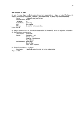 50




PARA O CORPO DO TEXTO

Na guia Formatar clique em Estilo..., selecione o item corpo de texto e clique no botão Modificar... Na
tela que aparece clique no botão Formatar e depois em Fonte... e use os seguintes parâmetros:
        Fonte:           Arial ou Times New Roman;
        Estilo da fonte: Itálico
        Tamanho:         12
        Sublinhado:      (nenhum)
        Cor:             Automática
        Efeitos:         desabilitar todas as opções
Clique em OK.

Na tela que aparece clique no botão Formatar e depois em Parágrafo... e use os seguintes parâmetros:
Na aba Recuos e espaçamento
        Alinhamento: Justificado
        Recuo           Esquerdo: 0 cm
                        Direito: 0 cm
                        Especial: Primeira linha
                        Por: 1,25 cm
        Espaçamento Antes: 6 pt
                        Depois: 0 pt
                        Entre linhas: 1,5 linha

Na aba Quebra de linha e de página
        Paginação     Habilite a opção Controle de linhas órfãs/viúvas
Clique em OK.
 
