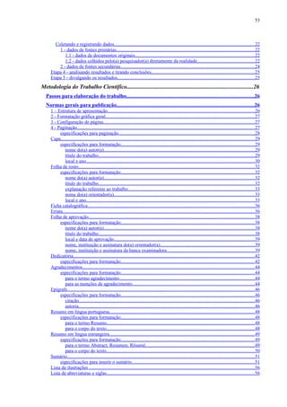 53



       Coletando e registrando dados....................................................................................................................22
         1 - dados de fontes primárias...................................................................................................................22
            1.1 - dados de documentos originais...................................................................................................22
            1.2 - dados colhidos pelo(a) pesquisador(a) diretamente da realidade...............................................22
         2 - dados de fontes secundárias...............................................................................................................24
     Etapa 4 - analisando resultados e tirando conclusões.....................................................................................25
     Etapa 5 - divulgando os resultados..................................................................................................................25
Metodologia do Trabalho Científico.......................................................................................26
  Passos para elaboração do trabalho..............................................................................................26
  Normas gerais para publicação......................................................................................................26
     1 – Estrutura de apresentação..........................................................................................................................26
     2 - Formatação gráfica geral............................................................................................................................27
     3 - Configuração de página.............................................................................................................................27
     4 - Paginação...................................................................................................................................................27
          especificações para paginação.................................................................................................................28
     Capa.................................................................................................................................................................29
          especificações para formatação...............................................................................................................29
             nome do(a) autor(a).............................................................................................................................29
             título do trabalho.................................................................................................................................29
             local e ano............................................................................................................................................30
     Folha de rosto..................................................................................................................................................32
          especificações para formatação...............................................................................................................32
             nome do(a) autor(a).............................................................................................................................32
             título do trabalho.................................................................................................................................32
             explanação referente ao trabalho.........................................................................................................33
             nome do(a) orientador(a).....................................................................................................................33
             local e ano............................................................................................................................................33
     Ficha catalográfica..........................................................................................................................................36
     Errata...............................................................................................................................................................36
     Folha de aprovação..........................................................................................................................................38
          especificações para formatação...............................................................................................................38
             nome do(a) autor(a).............................................................................................................................38
             título do trabalho.................................................................................................................................38
             local e data de aprovação....................................................................................................................39
             nome, instituição e assinatura do(a) orientador(a)..............................................................................39
             nome, instituição e assinatura da banca examinadora.........................................................................39
     Dedicatória......................................................................................................................................................42
          especificações para formatação...............................................................................................................42
     Agradecimentos...............................................................................................................................................44
          especificações para formatação...............................................................................................................44
             para o termo agradecimento................................................................................................................44
             para as menções de agradecimento.....................................................................................................44
     Epígrafe...........................................................................................................................................................46
          especificações para formatação...............................................................................................................46
             citação..................................................................................................................................................46
             autoria..................................................................................................................................................46
     Resumo em língua portuguesa........................................................................................................................48
          especificações para formatação...............................................................................................................48
             para o termo Resumo...........................................................................................................................48
             para o corpo do texto...........................................................................................................................48
     Resumo em língua estrangeira........................................................................................................................49
          especificações para formatação...............................................................................................................49
             para o termo Abstract, Resumen, Résumé..........................................................................................49
             para o corpo do texto...........................................................................................................................50
     Sumário...........................................................................................................................................................51
          especificações para inserir o sumário......................................................................................................51
     Lista de ilustrações .........................................................................................................................................56
     Lista de abreviaturas e siglas...........................................................................................................................56
 