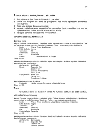 59




PASSOS PARA ELABORAÇÃO DA CONCLUSÃO
1.   leia atentamente o desenvolvimento do trabalho;
2.   anote na margem do texto os parágrafos nos quais aparecem elementos
     conclusivos;
3.   faça uma síntese de cada um deles;
4.   ordene cuidadosamente as conclusões que redigiu (é recomendável que elas se
     apresentem na ordem em que aparecem no texto);
5.   reveja o conjunto para dar uma redação final.

ESPECIFICAÇÕES PARA FORMATAÇÃO

CORPO DE TEXTO
Na guia Formatar clique em Estilo..., selecione o item corpo de texto e clique no botão Modificar... Na
tela que aparece clique no botão Formatar e depois em Fonte... e use os seguintes parâmetros:
        Fonte:           Arial ou Times New Roman;
        Estilo da fonte: Normal
        Tamanho:         12
        Sublinhado:      (nenhum)
        Cor:             Automática
        Efeitos:                  desabilitar todas as opções
Clique em OK.
Na tela que aparece clique no botão Formatar e depois em Parágrafo... e use os seguintes parâmetros:
Na aba Recuos e espaçamento
        Alinhamento: Justificado
        Recuo           Esquerdo: 0 cm
                        Direito: 0 cm
                        Especial: Primeira linha
                        Por: 1,25 cm
        Espaçamento Antes: 6 pt
                        Depois: 0 pt
                        Entre linhas: 1,5 linha
Na aba Quebra de linha e de página
        Paginação     Habilite a opção Controle de linhas órfãs/viúvas
Clique em OK.
TÍTULO
         O título não deve ter mais de 4 linhas. Ao numerar os títulos de cada capítulo,
utilize algarismos romanos.
Na guia Formatar clique em Estilo..., selecione o item Título e clique no botão Modificar... Na tela que
aparece clique no botão Formatar e depois em Fonte... e use os seguintes parâmetros:
        Fonte:           Arial ou Times New Roman utilizando-se maiúscula e minúsculas
        Estilo da fonte: Negrito
        Tamanho:         26
        Sublinhado:      (nenhum)
        Cor:             Automática
        Efeito da fonte: Caixa alta
Clique em OK.
Na tela que aparece clique no botão Formatar e depois em Parágrafo... e use os seguintes parâmetros:
Na aba Recuos e espaçamento:
        Alinhamento: Centralizado
        Recuo           Esquerdo: 0 cm
                        Direito: 0 cm
                        Especial: nenhum
 