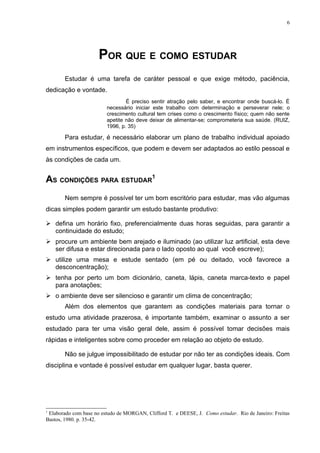6




                      POR QUE E COMO ESTUDAR
       Estudar é uma tarefa de caráter pessoal e que exige método, paciência,
dedicação e vontade.
                                 É preciso sentir atração pelo saber, e encontrar onde buscá-lo. É
                         necessário iniciar este trabalho com determinação e perseverar nele; o
                         crescimento cultural tem crises como o crescimento físico; quem não sente
                         apetite não deve deixar de alimentar-se; comprometeria sua saúde. (RUIZ,
                         1996, p. 35)

       Para estudar, é necessário elaborar um plano de trabalho individual apoiado
em instrumentos específicos, que podem e devem ser adaptados ao estilo pessoal e
às condições de cada um.


AS CONDIÇÕES PARA ESTUDAR1
       Nem sempre é possível ter um bom escritório para estudar, mas vão algumas
dicas simples podem garantir um estudo bastante produtivo:

 defina um horário fixo, preferencialmente duas horas seguidas, para garantir a
  continuidade do estudo;
 procure um ambiente bem arejado e iluminado (ao utilizar luz artificial, esta deve
  ser difusa e estar direcionada para o lado oposto ao qual você escreve);
 utilize uma mesa e estude sentado (em pé ou deitado, você favorece a
  desconcentração);
 tenha por perto um bom dicionário, caneta, lápis, caneta marca-texto e papel
  para anotações;
 o ambiente deve ser silencioso e garantir um clima de concentração;
       Além dos elementos que garantem as condições materiais para tornar o
estudo uma atividade prazerosa, é importante também, examinar o assunto a ser
estudado para ter uma visão geral dele, assim é possível tomar decisões mais
rápidas e inteligentes sobre como proceder em relação ao objeto de estudo.

       Não se julgue impossibilitado de estudar por não ter as condições ideais. Com
disciplina e vontade é possível estudar em qualquer lugar, basta querer.




1
 Elaborado com base no estudo de MORGAN, Clifford T. e DEESE, J. Como estudar. Rio de Janeiro: Freitas
Bastos, 1980. p. 35-42.
 
