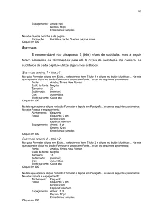 60



       Espaçamento Antes: 0 pt
                   Depois: 18 pt
                   Entre linhas: simples

Na aba Quebra de linha e de página
        Paginação     Habilite a opção Quebrar página antes.
Clique em OK.

SUBTÍTULOS

       É recomendável não ultrapassar 3 (três) níveis de subtítulos, mas a seguir
foram colocadas as formatações para até 6 níveis de subtítulos. Ao numerar os
subtítulos de cada capítulo utilize algarismos arábicos.

SUBTÍTULO DE NÍVEL 1 - TÍTULO 1
Na guia Formatar clique em Estilo... selecione o item Título 1 e clique no botão Modificar... Na tela
que aparece clique no botão Formatar e depois em Fonte... e use os seguintes parâmetros:
        Fonte:           Arial ou Times New Roman
        Estilo da fonte: Negrito
        Tamanho:         20
        Sublinhado:      (nenhum)
        Cor:             Automática
        Efeito da fonte: Caixa alta
Clique em OK.

Na tela que aparece clique no botão Formatar e depois em Parágrafo... e use os seguintes parâmetros:
Na aba Recuos e espaçamento:
        Alinhamento: Esquerdo
        Recuo           Esquerdo: 0 cm
                        Direito: 0 cm
                        Especial: nenhum
        Espaçamento Antes: 18 pt
                        Depois: 12 pt
                        Entre linhas: simples
Clique em OK.
SUBTÍTULO DE NÍVEL 2 - TÍTULO 2
Na guia Formatar clique em Estilo... selecione o item Título 2 e clique no botão Modificar... Na tela
que aparece clique no botão Formatar e depois em Fonte... e use os seguintes parâmetros:
        Fonte:           Arial ou Times New Roman
        Estilo da fonte: Negrito
        Tamanho:         18
        Sublinhado:      (nenhum)
        Cor:             Automática
        Efeito da fonte: Caixa alta
Clique em OK.

Na tela que aparece clique no botão Formatar e depois em Parágrafo... e use os seguintes parâmetros:
Na aba Recuos e espaçamento:
        Alinhamento: Esquerdo
        Recuo           Esquerdo: 0 cm
                        Direito: 0 cm
                        Especial: nenhum
        Espaçamento Antes: 12 pt
                        Depois: 12 pt
                        Entre linhas: simples
Clique em OK.
 
