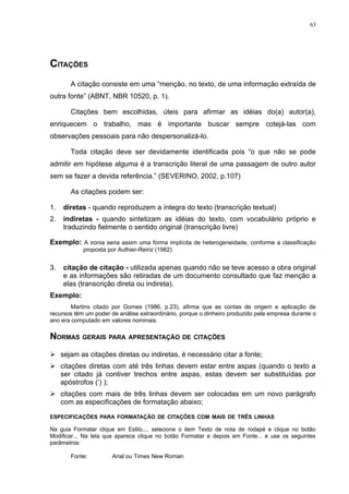 63




CITAÇÕES
       A citação consiste em uma “menção, no texto, de uma informação extraída de
outra fonte” (ABNT, NBR 10520, p. 1).

       Citações bem escolhidas, úteis para afirmar as idéias do(a) autor(a),
enriquecem o trabalho, mas é importante buscar sempre cotejá-las com
observações pessoais para não despersonalizá-lo.

       Toda citação deve ser devidamente identificada pois “o que não se pode
admitir em hipótese alguma é a transcrição literal de uma passagem de outro autor
sem se fazer a devida referência.” (SEVERINO, 2002, p.107)

       As citações podem ser:

1.   diretas - quando reproduzem a íntegra do texto (transcrição textual)
2.   indiretas - quando sintetizam as idéias do texto, com vocabulário próprio e
     traduzindo fielmente o sentido original (transcrição livre)

Exemplo: A ironia seria assim uma forma implícita de heterogeneidade, conforme a classificação
            proposta por Authier-Reiriz (1982)


3.   citação de citação - utilizada apenas quando não se teve acesso a obra original
     e as informações são retiradas de um documento consultado que faz menção a
     elas (transcrição direta ou indireta).
Exemplo:
        Martins citado por Gomes (1986, p.23), afirma que as contas de origem e aplicação de
recursos têm um poder de análise extraordinário, porque o dinheiro produzido pela empresa durante o
ano era computado em valores nominais.

NORMAS GERAIS PARA APRESENTAÇÃO DE CITAÇÕES
 sejam as citações diretas ou indiretas, é necessário citar a fonte;
 citações diretas com até três linhas devem estar entre aspas (quando o texto a
  ser citado já contiver trechos entre aspas, estas devem ser substituídas por
  apóstrofos (‘) );
 citações com mais de três linhas devem ser colocadas em um novo parágrafo
  com as especificações de formatação abaixo;

ESPECIFICAÇÕES PARA FORMATAÇÃO DE CITAÇÕES COM MAIS DE TRÊS LINHAS

Na guia Formatar clique em Estilo..., selecione o item Texto de nota de rodapé e clique no botão
Modificar... Na tela que aparece clique no botão Formatar e depois em Fonte... e use os seguintes
parâmetros:

       Fonte:          Arial ou Times New Roman
 