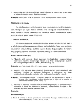 65




 quando o(a) autor(a) tiver publicado vários trabalhos no mesmo ano, acrescenta-
  se letras minúsculas após a data (sem espaço);

Exemplo: Mattar (1994a, p. 14) faz referências a novas abordagens sobre estratos sociais;...


SISTEMAS DE CHAMADA
       “As citações devem ser indicadas no texto por um sistema numérico ou autor-
data. Qualquer que seja o método adotado, deve ser seguido consistentemente ao
longo de todo o trabalho, permitindo sua correlação na lista de referências ou em
notas de rodapé” (ABNT, NBR 10520, p. 2).

1 - SISTEMA AUTOR-DATA

       No sistema autor-data, a indicação da fonte é feita no próprio corpo do texto e
a referência completa deve estar em lista ao final do trabalho. Neste caso, a citação
deve conter: autor, instituição ou título, seguido de data de publicação e do número
da(s) página(s) (quando for o caso) separados por vírgula e entre parênteses.

REGRAS GERAIS DE ELABORAÇÃO

1.   “Quando o(s) nome(s) do(s) autor(es), instituição(ões) responsável(eis)
     estiver(em) incluídos na sentença, indicam-se a data e a(s) página(s) [quando
     for o caso] entre parênteses.” (ABNT, NBR 10520, p. 3)

Exemplo: para Paulo Freire (1990, p. 17), a leitura envolve a compreensão do contexto.

2.   Quando o(s) nome(s) do(s) autor(es), instituição(ões) responsável(eis) não
     estiverem incluídos na sentença, indicam-se, o sobrenome em letras
     maiúsculas, a data e a(s) página(s) entre parênteses (quando for o caso).

Exemplo: “A compreensão do texto [...] implica a percepção das relações entre o texto e o
            contexto” [...] A memorização mecânica da descrição do objeto não se constitui em
            conhecimento do objeto.” (Freire, 1990, p. 17)


3.   Quando se tratar de entidade coletiva conhecida por sigla, na primeira citação
     coloca-se o nome por extenso da entidade, acompanhado da sigla e, nas
     citações seguintes, usa-se apenas a sigla.
Exemplo:

Primeira citação
A Tabela 2 confirma os dados apresentados anteriormente (Fundação Instituto Brasileiro de
          Geografia e Estatística – FIBGE, 1975, p. 95-101)
 