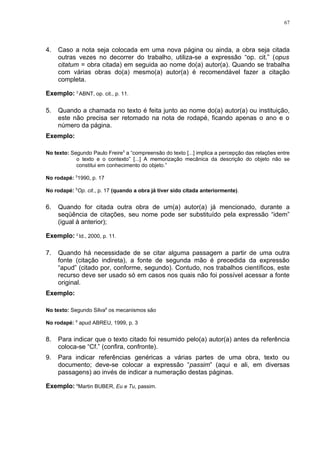 67




4.   Caso a nota seja colocada em uma nova página ou ainda, a obra seja citada
     outras vezes no decorrer do trabalho, utiliza-se a expressão “op. cit.” (opus
     citatum = obra citada) em seguida ao nome do(a) autor(a). Quando se trabalha
     com várias obras do(a) mesmo(a) autor(a) é recomendável fazer a citação
     completa.

Exemplo: 3 ABNT, op. cit., p. 11.

5.   Quando a chamada no texto é feita junto ao nome do(a) autor(a) ou instituição,
     este não precisa ser retomado na nota de rodapé, ficando apenas o ano e o
     número da página.
Exemplo:

No texto: Segundo Paulo Freire5 a “compreensão do texto [...] implica a percepção das relações entre
            o texto e o contexto” [...] A memorização mecânica da descrição do objeto não se
            constitui em conhecimento do objeto.”

No rodapé: 51990, p. 17

No rodapé: 5Op. cit., p. 17 (quando a obra já tiver sido citada anteriormente).


6.   Quando for citada outra obra de um(a) autor(a) já mencionado, durante a
     seqüência de citações, seu nome pode ser substituído pela expressão “idem”
     (igual à anterior);

Exemplo: 2 Id., 2000, p. 11.

7.   Quando há necessidade de se citar alguma passagem a partir de uma outra
     fonte (citação indireta), a fonte de segunda mão é precedida da expressão
     “apud” (citado por, conforme, segundo). Contudo, nos trabalhos científicos, este
     recurso deve ser usado só em casos nos quais não foi possível acessar a fonte
     original.
Exemplo:

No texto: Segundo Silva6 os mecanismos são

No rodapé: 6 apud ABREU, 1999, p. 3


8.   Para indicar que o texto citado foi resumido pelo(a) autor(a) antes da referência
     coloca-se “Cf.” (confira, confronte).
9.   Para indicar referências genéricas a várias partes de uma obra, texto ou
     documento; deve-se colocar a expressão “passim” (aqui e ali, em diversas
     passagens) ao invés de indicar a numeração destas páginas.

Exemplo: 6Martin BUBER, Eu e Tu, passim.
 