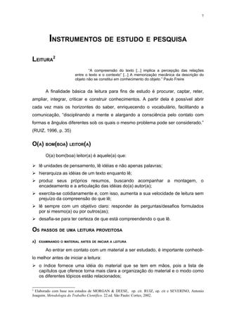 7




          INSTRUMENTOS DE ESTUDO E PESQUISA

LEITURA2
                                “A compreensão do texto [...] implica a percepção das relações
                        entre o texto e o contexto” [...] A memorização mecânica da descrição do
                        objeto não se constitui em conhecimento do objeto.” Paulo Freire


        A finalidade básica da leitura para fins de estudo é procurar, captar, reter,
ampliar, integrar, criticar e construir conhecimentos. A partir dela é possível abrir
cada vez mais os horizontes do saber, enriquecendo o vocabulário, facilitando a
comunicação, “disciplinando a mente e alargando a consciência pelo contato com
formas e ângulos diferentes sob os quais o mesmo problema pode ser considerado.”
(RUIZ, 1996, p. 35)


O(A) BOM(BOA) LEITOR(A)
        O(a) bom(boa) leitor(a) é aquele(a) que:

 lê unidades de pensamento, lê idéias e não apenas palavras;
 hierarquiza as idéias de um texto enquanto lê;
 produz seus próprios resumos, buscando acompanhar a montagem, o
  encadeamento e a articulação das idéias do(a) autor(a);
 exercita-se cotidianamente e, com isso, aumenta a sua velocidade de leitura sem
  prejuízo da compreensão do que lê;
 lê sempre com um objetivo claro: responder às perguntas/desafios formulados
  por si mesmo(a) ou por outros(as);
 desafia-se para ter certeza de que está compreendendo o que lê.

OS PASSOS DE UMA LEITURA PROVEITOSA
A)   EXAMINANDO O MATERIAL ANTES DE INICIAR A LEITURA

        Ao entrar em contato com um material a ser estudado, é importante conhecê-
lo melhor antes de iniciar a leitura:
 o índice fornece uma idéia do material que se tem em mãos, pois a lista de
  capítulos que oferece torna mais clara a organização do material e o modo como
  os diferentes tópicos estão relacionados;

2
  Elaborado com base nos estudos de MORGAN & DEESE, op. cit. RUIZ, op. cit e SEVERINO, Antonio
Joaquim. Metodologia do Trabalho Científico. 22.ed. São Paulo: Cortez, 2002.
 