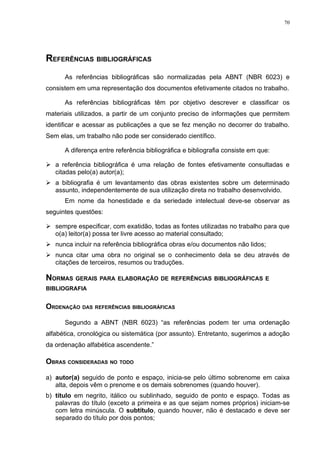 70




REFERÊNCIAS BIBLIOGRÁFICAS
      As referências bibliográficas são normalizadas pela ABNT (NBR 6023) e
consistem em uma representação dos documentos efetivamente citados no trabalho.

      As referências bibliográficas têm por objetivo descrever e classificar os
materiais utilizados, a partir de um conjunto preciso de informações que permitem
identificar e acessar as publicações a que se fez menção no decorrer do trabalho.
Sem elas, um trabalho não pode ser considerado científico.

      A diferença entre referência bibliográfica e bibliografia consiste em que:

 a referência bibliográfica é uma relação de fontes efetivamente consultadas e
  citadas pelo(a) autor(a);
 a bibliografia é um levantamento das obras existentes sobre um determinado
  assunto, independentemente de sua utilização direta no trabalho desenvolvido.
      Em nome da honestidade e da seriedade intelectual deve-se observar as
seguintes questões:

 sempre especificar, com exatidão, todas as fontes utilizadas no trabalho para que
  o(a) leitor(a) possa ter livre acesso ao material consultado;
 nunca incluir na referência bibliográfica obras e/ou documentos não lidos;
 nunca citar uma obra no original se o conhecimento dela se deu através de
  citações de terceiros, resumos ou traduções.

NORMAS GERAIS PARA ELABORAÇÃO DE REFERÊNCIAS BIBLIOGRÁFICAS E
BIBLIOGRAFIA


ORDENAÇÃO DAS REFERÊNCIAS BIBLIOGRÁFICAS

      Segundo a ABNT (NBR 6023) “as referências podem ter uma ordenação
alfabética, cronológica ou sistemática (por assunto). Entretanto, sugerimos a adoção
da ordenação alfabética ascendente.”

OBRAS CONSIDERADAS NO TODO

a) autor(a) seguido de ponto e espaço, inicia-se pelo último sobrenome em caixa
   alta, depois vêm o prenome e os demais sobrenomes (quando houver).
b) título em negrito, itálico ou sublinhado, seguido de ponto e espaço. Todas as
   palavras do título (exceto a primeira e as que sejam nomes próprios) iniciam-se
   com letra minúscula. O subtítulo, quando houver, não é destacado e deve ser
   separado do título por dois pontos;
 